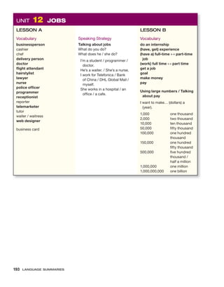 UNIT 12 JOBS
LESSON A
Vocabulary
businessperson
cashier
chef
delivery person
doctor
flight attendant
hairstylist
lawyer
nurse
police officer
programmer
receptionist
reporter
telemarketer
tutor
waiter / waitress
web designer
business card
Speaking Strategy
Talking about jobs
What do you do?
What does he / she do?
I’m a student / programmer /
doctor.
He’s a waiter. / She’s a nurse.
I work for Telefonica / Bank
of China / DHL Global Mail /
myself.
She works in a hospital / an
office / a cafe.
LESSON B
Vocabulary
do an internship
(have, get) experience
(have a) full-time ↔ part-time
job
(work) full time ↔ part time
get a job
goal
make money
pay
Using large numbers / Talking
about pay
I want to make… (dollars) a
(year).
1,000 one thousand
2,000 two thousand
10,000 ten thousand
50,000 fifty thousand
100,000 one hundred
thousand
150,000 one hundred
fifty thousand
500,000 five hundred
thousand /
half a million
1,000,000 one million
1,000,000,000 one billion
193 LANGUAGE SUMMARIES
 