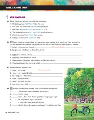 vi  WELCOME UNIT ﻿
A	 Circle the correct word to complete the sentences.
1.	 My birthday is at / on / from Friday this year.
2.	 She does her homework in / at / on the afternoon.
3.	 Our class is from / at / on 10:00 in / on / to 11:30.
4.	 The basketball game is on / from / at 3:00 this afternoon.
5.	 I like to exercise to / in / from the morning.
6.	 Let’s go to the movies on / to / at 6:00.
B	   Read the sentences and look at the words in parentheses. Write questions. Then replace the
underlined words with people that you know and practice asking and answering with a partner.
1.	 I study in the morning. (when) When do you study?
2.	 Liz goes out with David on Saturdays. (who)
3.	 Pablo lives in Lima. (where)
4.	 We study in the afternoon. (what)
5.	 Mike works on Mondays, Wednesdays, and Fridays. (when)
6.	 They have class in the morning. (what)
C	 Write questions with the cues.
1.	 when / be / break When is your break?
2.	 when / you / study / English
3.	 how long / be / the movie
4.	 when / vacation / start
5.	 when / be / your birthday
6.	 how long / you / study
D	   Put the conversation in order. Then practice with your partner.
1.	 That sounds great. How long is the flight?
2.	 Twelve hours!
3.	 Wow… New York. That’s great! How long is your trip?
4.	 a Hi, Tony! When is your vacation?
5.	 It’s five days. New York is a big city!
6.	 Oh, hi, Hector. I’m leaving next week. I’m visiting New York.
WELCOME UNIT
1  GRAMMAR
 