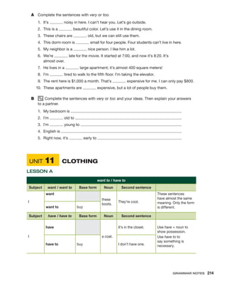 A	 Complete the sentences with very or too.
1.	It’s noisy in here. I can’t hear you. Let’s go outside.
2.	 This is a beautiful color. Let’s use it in the dining room.
3.	 These chairs are old, but we can still use them.
4.	 This dorm room is small for four people. Four students can’t live in here.
5.	 My neighbor is a nice person. I like him a lot.
6.	We’re late for the movie. It started at 7:00, and now it’s 8:20. It’s
almost over.
7.	 He lives in a large apartment; it’s almost 400 square meters!
8.	I’m tired to walk to the fifth floor. I’m taking the elevator.
9.	 The rent here is $1,000 a month. That’s expensive for me. I can only pay $800.
10.	 These apartments are expensive, but a lot of people buy them.
B	 Complete the sentences with very or too and your ideas. Then explain your answers
to a partner.
1.	 My bedroom is .
2.	I’m old to .
3.	I’m young to .
4.	 English is .
5.	 Right now, it’s early to .
	Unit 11	 Clothing
Lesson A
want to / have to
Subject want / want to Base form Noun Second sentence
I
want
these
boots.
They’re cool.
These sentences
have almost the same
meaning. Only the form
is different.
want to buy
Subject have / have to Base form Noun Second sentence
I
have
a coat.
It’s in the closet. Use have + noun to
show possession.
Use have to to
say something is
necessary.
have to buy I don’t have one.
Grammar Notes  214
 