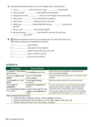 A	 Complete the sentences with to. If to isn’t needed, don’t write anything.
1.	 I have a test tomorrow. I have study tonight.
2.	 Does Aya want a new jacket for her birthday?
3.	 Diego doesn’t have wear a suit on Fridays. He can wear jeans.
4.	 Cleo wants buy a new dress for the party.
5.	 I don’t have money for the bus. Do you?
6.	 Martin has class at 9:00 AM. He has leave home
by 8:00.
7.	 Do you want see a movie tonight?
8.	 My parents want visit China this summer. Do they have
get a visa?
B	 Make the sentences true for you. Complete each one with (don’t) want to or
(don’t) have to. Share your answers with a partner.
1.	I study English.
2.	I wear jeans on the weekend.
3.	I stay at school every day until 3 PM.
4.	I wear a uniform to school.
5.	I buy some new clothes.
LESSON B
Count Nouns Noncount Nouns
This shirt is / These shirts
are expensive.
This clothing is expensive.
Count nouns can be singular or plural. Noncount
nouns are always singular.
This ring is a dollar / two
dollars.
I want to save money.
(Not: a money)
Only count nouns can have a, an, or a number in front
of them.
I need (some) new winter
boots.
I need (some) luggage
for my trip.
Both count and noncount nouns can use some.
I have a pair of
sunglasses.
He has ten pairs of shoes
in his closet.
a piece of / two pieces of
jewelry
a cup of / two cups of coffee
a glass of / two glasses of
water
You can use a pair of to count items that are always
plural (pants, glasses, pajamas, headphones) and
items that come in twos (shoes, gloves, earrings).
You can also make some noncount nouns countable
by adding words like a piece of, a cup of, a glass of.
Some common noncount nouns:
•	 Collective items: clothing, jewelry, money, luggage, furniture
•	 Certain food and drink items: bread, rice, fruit, meat, water, coffee, tea, milk
•	 Abstract ideas: life, time, love, information, evidence
215  Grammar Notes
 