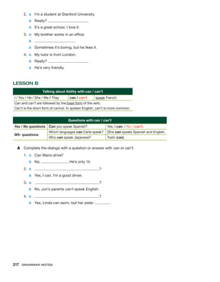 2.	 A:	 I’m a student at Stanford University.
	 B:	Really?
	 A:	 It’s a great school. I love it.
3.	 A:	 My brother works in an office.
	 B:	
	 A:	 Sometimes it’s boring, but he likes it.
4.	 A:	 My tutor is from London.
	 B:	Really?
	 A:	 He’s very friendly.
LESSON B
Talking about Ability with can / can’t
I / You / He / She / We / They can / can’t speak French.
Can and can’t are followed by the base form of the verb.
Can’t is the short form of cannot. In spoken English, can’t is more common.
Questions with can / can’t
Yes / No questions Can you speak Spanish? Yes, I can. / No, I can’t.
Wh- questions
Which languages can Carla speak? (She can speak) Spanish and English.
Who can speak Japanese? Toshi (can).
A	 Complete the dialogs with a question or answer with can or can’t.
1.	 A:	 Can Mario drive?
	 B:	No, . He’s only 14.
2.	 A:	 ?
	 B:	 Yes, I can. I’m a good driver.
3.	 A:	 ?
	 B:	 No, Jun’s parents can’t speak English.
4.	 A:	 ?
	 B:	 Yes, Linda can swim, but her sister .
217  Grammar Notes
 