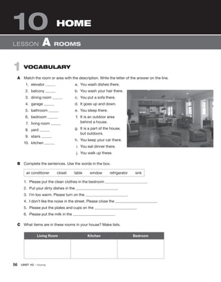 56 UNIT 10 • Home
1 VOCABULARY
A Match the room or area with the description. Write the letter of the answer on the line.
1. elevator
2. balcony
3. dining room
4. garage
5. bathroom
6. bedroom
7. living room
8. yard
9. stairs
10. kitchen
LESSON A ROOMS
HOME
10
Living Room Kitchen Bedroom
a. You wash dishes there.
b. You wash your hair there.
c. You put a sofa there.
d. It goes up and down.
e. You sleep there.
f. It is an outdoor area
behind a house.
g. It is a part of the house,
but outdoors.
h. You keep your car there.
i. You eat dinner there.
j. You walk up these.
B Complete the sentences. Use the words in the box.
air conditioner closet table window refrigerator sink
1. Please put the clean clothes in the bedroom .
2. Put your dirty dishes in the .
3. I’m too warm. Please turn on the .
4. I don’t like the noise in the street. Please close the .
5. Please put the plates and cups on the .
6. Please put the milk in the .
C What items are in these rooms in your house? Make lists.
 
