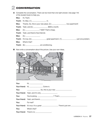 LESSON A • Rooms 57
2 CONVERSATION
A	 Complete the conversation. There can be more than one right answer. Use page 145
of the student book to help you.
Max:	 Hi, Tranh.
Tranh:	 Hi, Max. (1.) in.
Max:	 Thanks. So, this is your new place. (2.) nice apartment!
Tranh:	 Yeah, and (3.) $600 a month.
Max:	(4.) ? 600? That’s cheap.
Tranh:	 Yeah, and there’s free Internet.
Max:	(5.) .
Tranh:	 It’s true. (6.) great apartment. (7.) just one problem.
Max:	 What’s that?
Tranh:	(8.) air-conditioning.
B	 Now write a conversation about this picture. Use your own ideas.
You:	Hi, .
Your friend:	Hi, . Come in.
You:	 . So, this is your new .
Your friend:	 Yeah, and it’s only .
You:	 You’re joking. ? That’s .
Your friend:	 Yeah, and there’s .
You:	 For real?
Your friend:	 It’s true. It’s a great . There’s just one .
You:	 What’s that?
Your friend:	 There’s no .
 