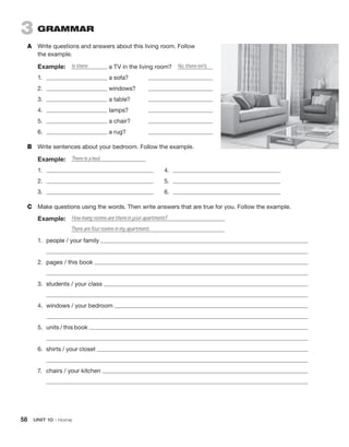 58  UNIT 10 • Home
3 GRAMMAR
A	 Write questions and answers about this living room. Follow
the example.
Example:  Is there a TV in the living room?  No, there isn’t.
1.	 a sofa? 	
2.	 windows?	
3.	 a table?	
4.	 lamps?	
5.	 a chair?	
6.	 a rug?	
B	 Write sentences about your bedroom. Follow the example.
Example:  There is a bed.
1.	 	4.	
2.	 	5.	
3.	 	6.	
C	 Make questions using the words. Then write answers that are true for you. Follow the example.
Example:  How many rooms are there in your apartment?
	 There are four rooms in my apartment.
1.	 people / your family
	
2.	 pages / this book
	
3.	 students / your class
	
4.	 windows / your bedroom
	
5.	 units / this book
	
6.	 shirts / your closet
	
7.	 chairs / your kitchen
	
 