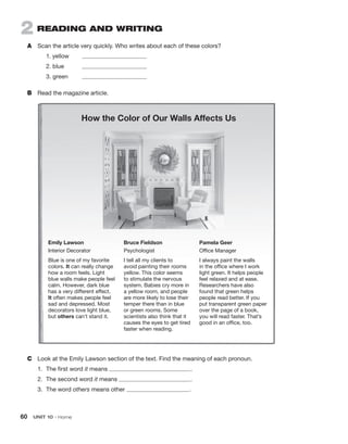 60  UNIT 10 • Home
2  READING AND WRITING
A	 Scan the article very quickly. Who writes about each of these colors?
	 1. yellow	
	 2. blue	
	 3. green	
B	 Read the magazine article.
C	 Look at the Emily Lawson section of the text. Find the meaning of each pronoun.
1.	 The first word it means  
.
2.	 The second word it means  
.
3.	 The word others means other  
.
How the Color of Our Walls Affects Us
Emily Lawson
Interior Decorator
Blue is one of my favorite
colors. It can really change
how a room feels. Light
blue walls make people feel
calm. However, dark blue
has a very different effect.
It often makes people feel
sad and depressed. Most
decorators love light blue,
but others can’t stand it.
Bruce Fieldson
Psychologist
I tell all my clients to
avoid painting their rooms
yellow. This color seems
to stimulate the nervous
system. Babies cry more in
a yellow room, and people
are more likely to lose their
temper there than in blue
or green rooms. Some
scientists also think that it
causes the eyes to get tired
faster when reading.
Pamela Geer
Office Manager
I always paint the walls
in the office where I work
light green. It helps people
feel relaxed and at ease.
Researchers have also
found that green helps
people read better. If you
put transparent green paper
over the page of a book,
you will read faster. That’s
good in an office, too.
 