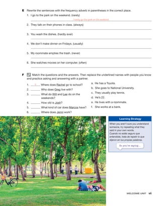 WELCOME UNIT vii
E Rewrite the sentences with the frequency adverb in parentheses in the correct place.
1. I go to the park on the weekend. (rarely)
I rarely go the park on the weekend.
2. They talk on their phones in class. (always)
3. You wash the dishes. (hardly ever)
4. We don’t make dinner on Fridays. (usually)
5. My roommate empties the trash. (never)
6. She watches movies on her computer. (often)
F Match the questions and the answers. Then replace the underlined names with people you know
and practice asking and answering with a partner.
1. b Where does Rachel go to school?
2. Who does Greg live with?
3. What do Will and Lee do on the
weekends?
4. How old is Josh?
5. What kind of car does Marcos have?
6. Where does Jenni work?
a. He has a Toyota.
b. She goes to National University.
c. They usually play tennis.
d. He’s 22.
e. He lives with a roommate.
f. She works at a bank.
Learning Strategy
When you aren’t sure you understand
someone, try repeating what they
said in your own words.
Cuando no estés seguro que
entendiste, trata de repetir lo que
dijeron en tus propias palabras.
So you’re saying…
 