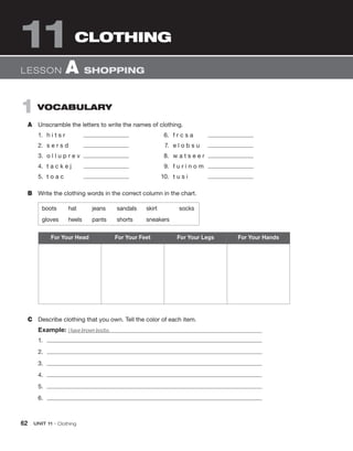 62 UNIT 11 • Clothing
1 VOCABULARY
A Unscramble the letters to write the names of clothing.
1. h i t s r 6. f r c s a
2. s e r s d 7. e l o b s u
3. o l l u p r e v 8. w a t s e e r
4. t a c k e j 9. f u r i n o m
5. t o a c 10. t u s i
B Write the clothing words in the correct column in the chart.
CLOTHING
11
boots hat jeans sandals skirt socks
gloves heels pants shorts sneakers
C Describe clothing that you own. Tell the color of each item.
Example: I have brown boots.
1.
2.
3.
4.
5.
6.
For Your Head For Your Feet For Your Legs For Your Hands
LESSON A SHOPPING
 