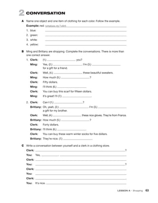 LESSON A • Shopping  63
2  CONVERSATION
A	 Name one object and one item of clothing for each color. Follow the example.
Example: red: tomatoes, my T-shirt
1.	blue:	
2.	green:	
3.	white:	
4.	yellow:	
B	 Ming and Brittany are shopping. Complete the conversations. There is more than
one correct answer.
1.	 Clerk:	(1.) you?
	 Ming:	Yes, (2.) . I’m (3.)
for a gift for a friend.
	 Clerk:	Well, (4.) these beautiful sweaters.
	 Ming:	 How much (5.) ?
	 Clerk:	 Fifty dollars.
	Ming:	 I’ll think (6.) .
	 Clerk:	
You can buy this scarf for fifteen dollars.
	 Ming:	 It’s great! I’ll (7.) .
2.	 Clerk:	 Can I (1.) ?
	Brittany:	
Oh, yeah, (2.) . I’m (3.)
a gift for my brother.
	 Clerk:	Well, (4.) these nice gloves. They’re from France.
	 Brittany:	 How much (5.) ?
	 Clerk:	 Forty dollars.
	 Brittany:	 I’ll think (6.) .
	 Clerk:	 You can buy these warm winter socks for five dollars.
	 Brittany:	 They’re nice. (7.) .
C	 Write a conversation between yourself and a clerk in a clothing store.
Clerk:	  ?
You: 	Yes, .  .
Clerk:	  .
You: 	  ?
Clerk:	  .
You:	  .
Clerk:	  .
You:	 It’s nice.  .
 
