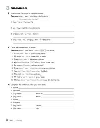 64  UNIT 11 • Clothing
3  GRAMMAR
A	 Unscramble the words to make sentences.
Example: scarf / want / you / buy / do / this / to
Do you want to buy this scarf?	
1.	 has / T-shirt / he / new / a
	 
2.	 go / they / mall / the / want / to / to
	 
3.	 shoes / want / he / new / doesn’t
	 
4.	 she / want / hat / for / pay / does / to / $20 / that
	  ?
B	 Circle the correct word or words.
Example: I don’t have boots. I have / have to buy some.
1.	 I don’t want / want to go shopping today.
2.	 My sister has / has to three pairs of heels.
3.	They want / want to some new clothes.
4.	We have / have to a lot of clothing stores in our town.
5.	 Do you want / want to get new shoes?
6.	Erica doesn’t want / doesn’t want to any new clothes.
7.	You don’t have / don’t have to buy that belt.
8.	 The clerk has / has to work all day.
9.	 My mother wants / wants to a new coat.
10.	Michael doesn’t want / doesn’t want to pay $15 for that hat.
C	 Complete the sentences. Use your own ideas.
1.	 I want  .
2.	 I want to  .
3.	 (My friend) wants to  .
4.	 (My friend) wants  .
5.	 I have  .
6.	 I have to  .
7.	 (My friend) has to  .
8.	 (My friend) has  .
 