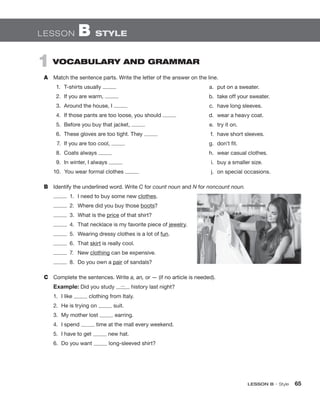 LESSON B • Style  65
1  VOCABULARY AND GRAMMAR
A	 Match the sentence parts. Write the letter of the answer on the line.
1.	 T-shirts usually
2.	 If you are warm,
3.	 Around the house, I
4.	 If those pants are too loose, you should
5.	 Before you buy that jacket,
6.	 These gloves are too tight. They
7.	 If you are too cool,
8.	 Coats always
9.	 In winter, I always 	
10.	 You wear formal clothes
B	 Identify the underlined word. Write C for count noun and N for noncount noun.
  1.	 I need to buy some new clothes.
  2.	 Where did you buy those boots?
  3.	 What is the price of that shirt?
  4.	 That necklace is my favorite piece of jewelry.
  5.	 Wearing dressy clothes is a lot of fun.
 6.	That skirt is really cool.
 7.	 New clothing can be expensive.
  8.	 Do you own a pair of sandals?
C	 Complete the sentences. Write a, an, or — (if no article is needed).
Example: Did you study — history last night?
1.	 I like clothing from Italy.
2.	 He is trying on suit.
3.	 My mother lost earring.
4.	 I spend time at the mall every weekend.
5.	 I have to get new hat.
6.	 Do you want long-sleeved shirt?
LESSON B  STYLE
	 a.	 put on a sweater.
	 b.	 take off your sweater.
	 c.	 have long sleeves.
	 d.	 wear a heavy coat.
	 e.	 try it on.
	 f.	 have short sleeves.
	 g.	 don’t fit.
	 h.	 wear casual clothes.
	 i.	 buy a smaller size.
	 j.	 on special occasions.
 