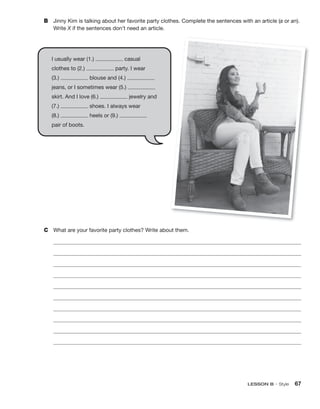 LESSON B • Style 67
B Jinny Kim is talking about her favorite party clothes. Complete the sentences with an article (a or an).
Write X if the sentences don’t need an article.
C What are your favorite party clothes? Write about them.
I usually wear (1.) casual
clothes to (2.) party. I wear
(3.) blouse and (4.)
jeans, or I sometimes wear (5.)
skirt. And I love (6.) jewelry and
(7.) shoes. I always wear
(8.) heels or (9.)
pair of boots.
 
