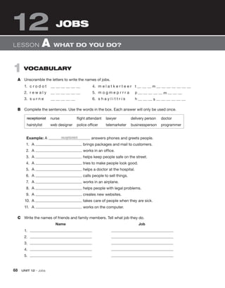 1 VOCABULARY
A Unscramble the letters to write the names of jobs.
1. c r o d o t 4. m e l a t k e r t e e r t m
2. r e w a l y 5. m o g m e p r r r a p m
3. s u r n e 6. s h a y l i t t r i s h s
B Complete the sentences. Use the words in the box. Each answer will only be used once.
JOBS
12
LESSON A WHAT DO YOU DO?
receptionist nurse flight attendant lawyer delivery person doctor
hairstylist web designer police officer telemarketer businessperson programmer
Example: A receptionist answers phones and greets people.
1. A brings packages and mail to customers.
2. A works in an office.
3. A helps keep people safe on the street.
4. A tries to make people look good.
5. A helps a doctor at the hospital.
6. A calls people to sell things.
7. A works in an airplane.
8. A helps people with legal problems.
9. A creates new websites.
10. A takes care of people when they are sick.
11. A works on the computer.
C Write the names of friends and family members. Tell what job they do.
Name Job
1.
2.
3.
4.
5.
68 UNIT 12 • Jobs
 