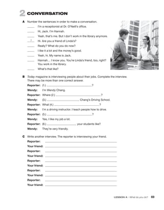 LESSON A • What do you do? 69
2  CONVERSATION
A	 Number the sentences in order to make a conversation.
	 I’m a receptionist at Dr. O’Neill’s office.
	 Hi, Jack. I’m Hannah.
	 Yeah, that’s me. But I don’t work in the library anymore.
	 Hi. Are you a friend of Linda’s?
	 Really? What do you do now?
	 I like it a lot and the money’s good.
	 Yeah, hi. My name is Jack.
	
Hannah… I know you. You’re Linda’s friend, too, right?
You work in the library.
	 What’s that like?
B	 Today magazine is interviewing people about their jobs. Complete the interview.
There may be more than one correct answer.
Reporter:	(1.) ?
Wendy:	 I’m Wendy Chang.
Reporter:	 Where (2.) ?
Wendy:	(3.) Chang’s Driving School.
Reporter:	 What (4.) ?
Wendy:	 I’m a driving instructor. I teach people how to drive.
Reporter:	 (5.) ?
Wendy:	 Yes, I like my job a lot.
Reporter:	(6.) your students like?
Wendy:	 They’re very friendly.
C	 Write another interview. The reporter is interviewing your friend.
Reporter:	
Your friend:	
Reporter:	
Your friend:	
Reporter:	
Your friend:	
Reporter:	
Your friend:	
Reporter:	
Your friend:	
1
 
