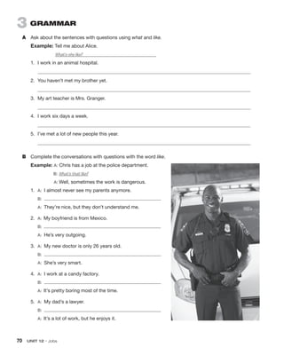 70  UNIT 12 • Jobs
3  GRAMMAR
A	 Ask about the sentences with questions using what and like.
Example: Tell me about Alice.
What’s she like?	
1.	 I work in an animal hospital.
	
2.	 You haven’t met my brother yet.
	
3.	 My art teacher is Mrs. Granger.
	
4.	 I work six days a week.
	
5.	 I’ve met a lot of new people this year.
	
B	 Complete the conversations with questions with the word like.
Example: A: Chris has a job at the police department.
	 B: What’s that like?
	 A: Well, sometimes the work is dangerous.
1.	 A:  I almost never see my parents anymore.
	 B: 
	 A:  They’re nice, but they don’t understand me.
2.	 A:  My boyfriend is from Mexico.
	 B: 
	 A:  He’s very outgoing.
3.	 A:  My new doctor is only 26 years old.
	 B: 
	 A:  She’s very smart.
4.	 A:  I work at a candy factory.
	 B: 
	 A:  It’s pretty boring most of the time.
5.	 A:  My dad’s a lawyer.
	 B: 
	 A:  It’s a lot of work, but he enjoys it.
 