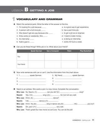 LESSON B  GETTING A JOB
1  VOCABULARY AND GRAMMAR
A	 Match the sentence parts. Write the letter of the answer on the line.
1.	 I’m looking for a job because
2.	 A person with a full-time job
3.	 She doesn’t get any pay because she
4.	 Erika works on weekends. She
5.	 An internship
6.	 Kate’s goal is
B	 Can you do these things? Write yes or no. What about your friend?
	 a.	is a good way to get experience.
	 b.	has a part-time job.
	 c.	to get a job as an engineer.
	 d.	I need to make money.
	 e.	is doing an internship.
	 f.	works 40 hours a week.
Speak German Use a Computer Paint Play Basketball
You
Your friend
C	 Now write sentences with can or can’t. Use the information from the chart above.
1.	I speak German.	 5.	 My friend speak German.
2.	 	6.	
3.	 	7.	
4.	 	8.	
D	 Naomi is an actress. She wants a job in a new movie. Complete the conversation.
Mrs. Lee:	 So, Naomi, (1.) can you do? (2.) sing?
Naomi:	 Yes, I (3.) sing a (4.) bit, but not very well.
Mrs. Lee:	 Hmm. (5.) dance?
Naomi:	 I (6.) dance a (7.) .
Mrs. Lee:	 Hmm. You (8.) sing or dance very (9.) . (10.) you cry?
Naomi:	 Oh, yes! I (11.) very well.
Mrs. Lee:	 That’s great! Our new movie is Lost Love. You can do the job!
	 LESSON B • Getting a job 71
 