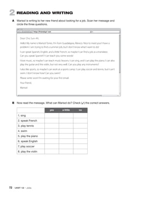72 UNIT 12 • Jobs
2 READING AND WRITING
A Marisol is writing to her new friend about looking for a job. Scan her message and
circle the three questions.
yes a little no
1. sing
2. speak French
3. play tennis
4. swim
5. play the piano
6. speak English
7. play soccer
8. play the violin
B Now read the message. What can Marisol do? Check (✓) the correct answers.
Dear Cho Sun-Ah,
Hello! My name is Marisol Torres. I’m from Guadalajara, Mexico. Nice to meet you! I have a
problem: I am trying to find a summer job, but I don’t know what I want to do!
I can speak Spanish, English, and a little French, so maybe I can find a job as a translator.
Can you speak Spanish? I can teach you some words!
I love music, so maybe I can teach music lessons. I can sing, and I can play the piano. I can also
play the guitar and the violin, but not very well. Can you play any instruments?
I also like sports, so maybe I can work at a sports camp. I can play soccer and tennis, but I can’t
swim. I don’t know how! Can you swim?
Please write soon! I’m waiting for your first email.
Your friend,
Marisol
http://friendup*.net
Hello! My name is Marisol Torres. I’m from Guadalajara, Mexico. Nice to meet you! I have a
Hello! My name is Marisol Torres. I’m from Guadalajara, Mexico. Nice to meet you! I have a
Hello! My name is Marisol Torres. I’m from Guadalajara, Mexico. Nice to meet you! I have a
Hello! My name is Marisol Torres. I’m from Guadalajara, Mexico. Nice to meet you! I have a
Hello! My name is Marisol Torres. I’m from Guadalajara, Mexico. Nice to meet you! I have a
 