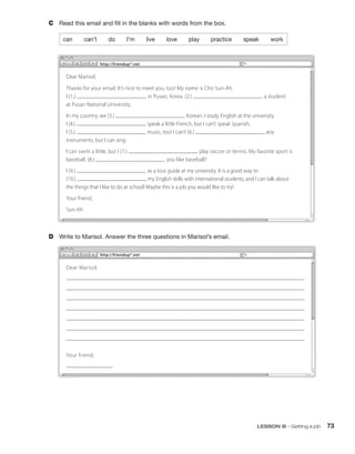 C Read this email and fill in the blanks with words from the box.
can can’t do I’m live love play practice speak work
D Write to Marisol. Answer the three questions in Marisol’s email.
Dear Marisol,
Thanks for your email. It’s nice to meet you, too! My name is Cho Sun-Ah.
I (1.) in Pusan, Korea. (2.) a student
at Pusan National University.
In my country, we (3.) Korean. I study English at the university.
I (4.) speak a little French, but I can’t speak Spanish.
I (5.) music, too! I can’t (6.) any
instruments, but I can sing.
I can swim a little, but I (7.) play soccer or tennis. My favorite sport is
baseball. (8.) you like baseball?
I (9.) as a tour guide at my university. It is a good way to
(10.) my English skills with international students, and I can talk about
the things that I like to do at school! Maybe this is a job you would like to try!
Your friend,
Sun-Ah
http://friendup*.net
http://friendup*.net
Dear Marisol,
Your friend,
LESSON B • Getting a job 73
 