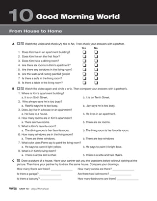VW28 UNIT 10 • Video Worksheet
From House to Home
Good Morning World
10
A Watch the video and check (✓) Yes or No. Then check your answers with a partner.
1. Does Kim live in an apartment building?
2. Does Kim live on the first floor?
3. Does Kim have a dining room?
4. Are there six rooms in Kim’s apartment?
5. Are there any windows in the living room?
6. Are the walls and ceiling painted green?
7. Is there a sofa in the living room?
8. Is there a table in the living room?
❏ ❏
❏ ❏
❏ ❏
❏ ❏
❏ ❏
❏ ❏
❏ ❏
❏ ❏
B Watch the video again and circle a or b. Then compare your answers with a partner’s.
1. Where is Kim’s apartment building?
a. It is on Sixth Street. b. It is on Tenth Street.
2. Who always says he is too busy?
a. Rashid says he is too busy. b. Jay says he is too busy.
3. Does Jay live in a house or an apartment?
a. He lives in a house. b. He lives in an apartment.
4. How many rooms are in Kim’s apartment?
a. There are five rooms. b. There are six rooms.
5. What is Kim’s favorite room?
a. The dining room is her favorite room. b. The living room is her favorite room.
6. How many windows are in the living room?
a. There are three windows. b. There are two windows
7. What color does Pierre say to paint the living room?
a. He says to paint it light yellow. b. He says to paint it bright blue.
8. What is in Kim’s living room?
a. There is a box and a chair. b. There is a sofa and two chairs.
C Draw a picture of a house. Have your partner ask you the questions below without looking at the
picture. Then have your partner try to draw the same house. Compare your drawings.
How many floors are there?
Is there a garage?
Is there a balcony?
How many rooms are there?
Are there two bathrooms?
How many bedrooms are there?
Yes No
 