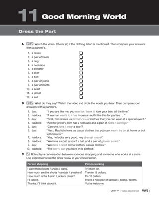 A Watch the video. Check (✓) if the clothing listed is mentioned. Then compare your answers
with a partner’s.
1. a dress
2. a pair of heels
3. a ring
4. a necklace
5. a sweater
6. a skirt
7. a belt
8. a pair of jeans
9. a pair of boots
10. a scarf
11. a jacket
12. a suit
❏
❏
❏
❏
❏
❏
❏
❏
❏
❏
❏
❏
B What do they say? Watch the video and circle the words you hear. Then compare your
answers with a partner’s.
1. Jay: “If you are like me, you want to / have to look your best all the time.”
2. Isadora: “A woman wants to / has to own an outfit like this for parties . . .”
3. Jay: “First, Kim shows us formal/ casual clothes that you can wear at a special event.”
4. Isadora: “And for jewelry, Kim has a necklace and a pair of heels / earrings.”
5. Jay: “Can she have / wear a scarf?
6. Jay: “Next, Rashid shows us casual clothes that you can wear / try on at home or out
with friends.”
7. Isadora: “Yes, he looks very good, very dressy/ casual.”
8. Isadora: “We have a coat, a scarf, a hat, and a pair of gloves/ socks.”
9. Jay: “We have / need formal clothes, casual clothes.”
10. Isadora: “The shirt / suit you have on is perfect.”
C Role-play a conversation between someone shopping and someone who works at a store.
Use expressions like the ones below in your conversation.
Person shopping Person working
I want these boots / shoes / jeans.
How much are the shorts / sandals / sneakers?
How much is the T-shirt / jacket / dress?
I’ll take it.
Thanks, I’ll think about it.
Try them on.
They’re 19 dollars.
It’s 10 dollars.
I have a nice pair of sandals / socks / shorts.
You’re welcome.
UNIT 11 • Video Worksheet VW31
Dress the Part
Good Morning World
11
 