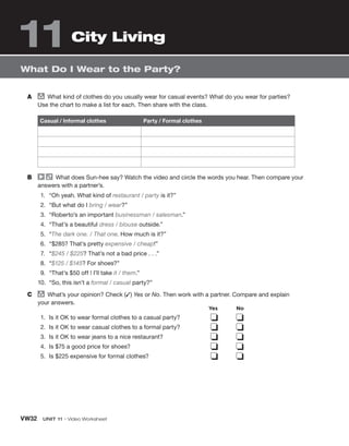 VW32 UNIT 11 • Video Worksheet
What Do I Wear to the Party?
City Living
A group
What kind of clothes do you usually wear for casual events? What do you wear for parties?
Use the chart to make a list for each. Then share with the class.
Casual / Informal clothes Party / Formal clothes
B What does Sun-hee say? Watch the video and circle the words you hear. Then compare your
answers with a partner’s.
1. “Oh yeah. What kind of restaurant / party is it?”
2. “But what do I bring / wear?”
3. “Roberto’s an important businessman / salesman.”
4. “That’s a beautiful dress / blouse outside.”
5. “The dark one. / That one. How much is it?”
6. “$285? That’s pretty expensive / cheap!”
7. “$245 / $225? That’s not a bad price . . .”
8. “$125 / $145? For shoes?”
9. “That’s $50 off ! I’ll take it / them.”
10. “So, this isn’t a formal / casual party?”
C group
What’s your opinion? Check (✓) Yes or No. Then work with a partner. Compare and explain
your answers.
1. Is it OK to wear formal clothes to a casual party?
2. Is it OK to wear casual clothes to a formal party?
3. Is it OK to wear jeans to a nice restaurant?
4. Is $75 a good price for shoes?
5. Is $225 expensive for formal clothes?
❏ ❏
❏ ❏
❏ ❏
❏ ❏
❏ ❏
Yes No
11
 