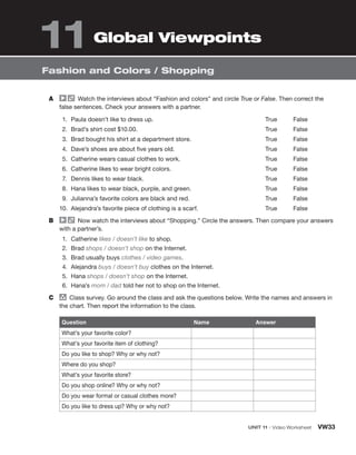 UNIT 11 • Video Worksheet VW33
Fashion and Colors / Shopping
A Watch the interviews about “Fashion and colors” and circle True or False. Then correct the
false sentences. Check your answers with a partner.
1. Paula doesn’t like to dress up.
2. Brad’s shirt cost $10.00.
3. Brad bought his shirt at a department store.
4. Dave’s shoes are about five years old.
5. Catherine wears casual clothes to work.
6. Catherine likes to wear bright colors.
7. Dennis likes to wear black.
8. Hana likes to wear black, purple, and green.
9. Julianna’s favorite colors are black and red.
10. Alejandra’s favorite piece of clothing is a scarf.
True False
True False
True False
True False
True False
True False
True False
True False
True False
True False
B Now watch the interviews about “Shopping.” Circle the answers. Then compare your answers
with a partner’s.
1. Catherine likes / doesn’t like to shop.
2. Brad shops / doesn’t shop on the Internet.
3. Brad usually buys clothes / video games.
4. Alejandra buys / doesn’t buy clothes on the Internet.
5. Hana shops / doesn’t shop on the Internet.
6. Hana’s mom / dad told her not to shop on the Internet.
C group
Class survey. Go around the class and ask the questions below. Write the names and answers in
the chart. Then report the information to the class.
Question Name Answer
What’s your favorite color?
What’s your favorite item of clothing?
Do you like to shop? Why or why not?
Where do you shop?
What’s your favorite store?
Do you shop online? Why or why not?
Do you wear formal or casual clothes more?
Do you like to dress up? Why or why not?
Global Viewpoints
11
 