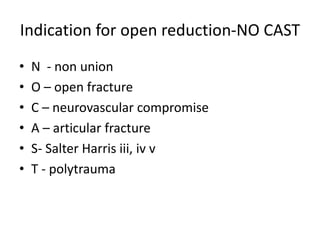 Indication for open reduction-NO CAST
• N - non union
• O – open fracture
• C – neurovascular compromise
• A – articular fracture
• S- Salter Harris iii, iv v
• T - polytrauma
 