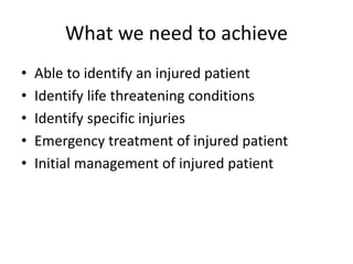What we need to achieve
• Able to identify an injured patient
• Identify life threatening conditions
• Identify specific injuries
• Emergency treatment of injured patient
• Initial management of injured patient
 
