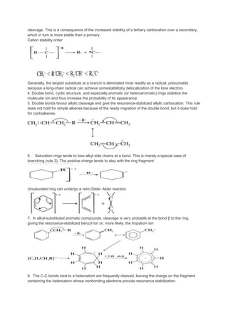 cleavage. This is a consequence of the increased stability of a tertiary carbocation over a secondary,
which in turn is more stable than a primary.
Cation stability order
Generally, the largest substitute at a branch is eliminated most readily as a radical, presumably
because a long-chain radical can achieve somestabilityby delocalization of the lone electron.
4. Double bond, cyclic structure, and especially aromatic (or heteroaromatic) rings stabilize the
molecular ion and thus increase the probability of its appearance.
5. Double bonds favour allylic cleavage and give the resonance-stabilized allylic carbocation. This rule
does not hold for simple alkenes because of the ready migration of the double bond, but it does hold
for cycloalkenes.
6. Saturation rings tends to lose alkyl side chains at α bond. This is merely a special case of
branching (rule 3). The positive charge tends to stay with the ring fragment
Unsaturated ring can undergo a retro Diels- Alder reaction.
7. In alkyl-substituted aromatic compounds, cleavage is very probable at the bond β to the ring,
giving the resonance-stabilized benzyl ion or, more likely, the tropylium ion
8. The C-C bonds next to a heteroatom are frequently cleaved, leaving the charge on the fragment
containing the heteroatom whose nonbonding electrons provide resonance stabilization.
 