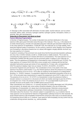 9. Cleavage is often associated with elimination of small, stable, neutral molecule, such as carbon
monoxide, olefins, water, ammonia, hydrogen sulphide, hydrogen cyanide, mercaptans, ketene, or
alcohols, often with rearrangement.
Subscribe to Pharmatutor Job Alerts by Email
Factors Affecting Fragmentation:
(i) Number of fragment peaks- The number of abundant ions and their distribution in the mass
spectrum often gives good information about the type of the molecule. Thus, e.g., in the absence of
an easily cleaved group, aromatic and saturated polycyclic molecules give abundant molecular ions.
In the mass spectrum of naphthalene, C10H8 (M+•128), the molecular ion is of high stability, there
being few fragment peaks of importance. On the contrary a spectrum which displays many fragment
ions (increasing in abundance towards low m/z values) will suggest a largely aliphatic structure, eg,
the mass spectrum of n-hexane.
A spectrum consisting of few prominent ions would show that the favoured decomposition pathways
are only a few, to further indicate a small no. of labile bonds or stable products. This is seen by
comparing the mass spectrum of n-butane with that of 2,3-butanedione. The mass spectrum of 2,3-
butanedione C4H6O2 (M+•86) shows only two prominent peaks in addition to the molecular ion
peaks. Thus the appearance of thespectrum is dominated by mass 43 (CH3CO) and 15 (CH3). The
mass spectrum of n-butane C4H10 (M+•58) is more complex and in keeping with the fact that
saturated hydrocarbon groups give series of ions separated by 14 mass units, corresponding to
CH2.This spectrum displays major ions as masses 15 (CH3+), 29 (C2H5+), 43 (C3H7+).
(ii) Common fragment ions and structure- The consideration of one or two peaks in the mass
spectrum may lead to useful results. If, e.g, the infrared spectrum shows the presence of a carbonyl
group, the presence of an ion at m/z = 43 is often an evidence for the presence of a methyl ketone
grouping, i.e., CH3CO. However, it is essential to determine the elemental composition of the ion at
m/z = 43 by accurate mass measurement to support this assignment since C3H7 is also at m/z = 43.
The presence of an ion at m/z = 91 (C7H7+) is characteristic to show the presence of either a
benzylic residue in a compound or a structural unit which can readily rearrange to give the (C7H7+)
ion (tropylium ion). In fact, the presence of an ion at m/z = 91 is as dependable to point out an
aromatic structure as the peaks in the 1H NMR spectra around δ 6.5-8.
Other characteristic ions include m/z = 31 (primary alcohols) 74 (methyl alkanoates) and 149 (phthalic
acid and esters). As already said, some caution should be adopted in the use of these data.
(iii) Detection of characteristic m/z values due to functional groups- Distinction among isomeric
alcohols- The fragmentation pathways characteristic of functional groups may provide useful
information about the structure. If an unknown subject is suspected to be, e.g, an alcohol, then its
mass spectrum can be examined for features of fragmentation pathways known for other alcohols. No
doubt infrared spectrum will immediately reveal that the compound under study is an alcohol (strong
O-H stretching around 3400 cm-1), however, mass spectrum will immediately not only confirm this but
a distinction among isomeric alcohols, e.g., will be possible.
 