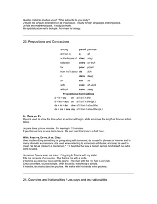 Quelles matières étudiez-vous? What subjects do you study?
J'étudie les langues étrangères et la linguistique. I study foreign languages and linguistics.
Je fais des mathématiques. I study/do math.
Ma spécialization est la biologie. My major is biology.
23. Prepositions and Contractions
among parmi par-mee
at / to / in à ah
at the house of chez shay
between entre on-truh
for pour poohr
from / of / about de duh
in dans dawn
on sur sir
with avec ah-veck
without sans sawn
Prepositional Contractions
à + le = au oh at / to / in the
à + les = aux oh at / to / in the (pl.)
de + le = du dew of / from / about the
de + les = des day of / from / about the (pl.)
In: Dans vs. En
Dans is used to show the time when an action will begin, while en shows the length of time an action
takes.
Je pars dans quinze minutes. I'm leaving in 15 minutes.
Il peut lire ce livre en une demi-heure. He can read this book in a half hour.
With: Avec vs. De vs. A vs. Chez
Avec implies doing something or going along with someone; de is used in phrases of manner and in
many idiomatic expressions; à is used when referring to someone's attributes; and chez is used to
mean "as far as (person) is concerned." To describe the way a person carries him/herself, no extra
word is used.
Je vais en France avec ma sœur. I'm going to France with my sister.
Elle me remercie d'un sourire. She thanks me with a smile.
L'homme aux cheveux roux est très grand. The man with the red hair is very tall.
Chez cet enfant, tout est simple. With this child, everything is simple.
Il marche, les mains dans les poches. He walks with his hands in his pockets.
24. Countries and Nationalities / Les pays and les nationalités
 