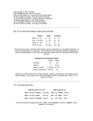 Il est australien. He is Australian.
Elle n'est pas danoise. She is not Danish.
Elles sont des Etats-Unis. They are from the United States.
Ils ne sont pas du Portugal. They are not from Portugal.
Je parle chinois et japonais. I speak Chinese and Japanese.
Je ne parle pas suèdois. I don't speak Swedish.
Vous n'êtes pas du Brésil? You aren't from Brazil?
Si, nous sommes du Brésil. Yes, we are from Brazil.
26. To / In and From places, cities, and countries
Places Cities Countries
Masc. au du à de au du
Fem. à la de la à de en de
Vowel à l' de l' à d' en d'
Plural aux des aux des aux des
If the name of a country, continent, island, state or province ends with an e, the gender is feminine. If
it ends in anything else, it is masculine. The exceptions are le Cambodge, le Maine, le Mexique, le
Zaïre and le Mozambique. Some cities have an article as well, such as La Nouvelle-Orléans (New
Orleans).
Prepositions with American States
To / In From
Feminine en de
Islands à de / d'
Masc. w/ Vowel en / dans l' d' / de l'
Masc. w/ Consonant dans le du
Californie, Caroline du Nord / Sud, Floride, Géorgie, Louisiane, Pennsylvanie, and Virginie are the
feminine states. The exception to the masculine beginning with a consonant rule is Texas: in / to
Texas is au Texas.
27. To Come and to Go
Venir-to come (vuh-neer) Aller-to go (ah-lay)
viens vee-ahn venons vuh-nohn vais vay allons ah-lohn
viens vee-ahn venez vuh-nay vas vah allez ah-lay
vient vee-ahn viennent vee-enn va vah vont vohn
Other verbs that are conjugated like venir: tenir - to hold, devenir - to become, obtenir - to get,
revenir - to come back.
 