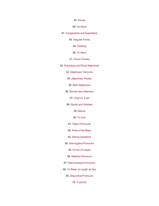 45. House
46. Furniture
47. Comparative and Superlative
48. Irregular Forms
49. Clothing
50. To Wear
51. Future Tenses
52. Preceding and Plural Adjectives
53. Adjectives: Feminine
54. Adjectives: Plurals
55. More Adjectives
56. Rendre plus Adjective
57. C'est vs. Il est
58. Sports and Hobbies
59. Nature
60. To Live
61. Object Pronouns
62. Parts of the Body
63. Asking Questions
64. Interrogative Pronouns
65. Forms of Lequel
66. Relative Pronouns
67. Demonstrative Pronouns
68. To Read, to Laugh, to Say
69. Disjunctive Pronouns
70. Y and En
 