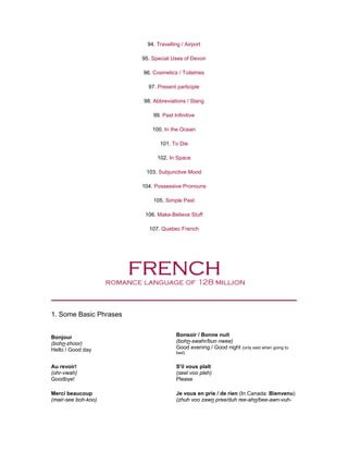 94. Travelling / Airport
95. Special Uses of Devoir
96. Cosmetics / Toiletries
97. Present participle
98. Abbreviations / Slang
99. Past Infinitive
100. In the Ocean
101. To Die
102. In Space
103. Subjunctive Mood
104. Possessive Pronouns
105. Simple Past
106. Make-Believe Stuff
107. Quebec French
1. Some Basic Phrases
Bonjour
(bohn-zhoor)
Hello / Good day
Bonsoir / Bonne nuit
(bohn-swahr/bun nwee)
Good evening / Good night (only said when going to
bed)
Au revoir!
(ohr-vwah)
Goodbye!
S'il vous plaît
(seel voo pleh)
Please
Merci beaucoup
(mair-see boh-koo)
Je vous en prie / de rien (In Canada: Bienvenu)
(zhuh voo zawn pree/duh ree-ahn/bee-awn-vuh-
 