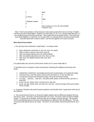 h silent
j zh
qu, final q k
r rolled
s (between vowels) z
th t
x
ekss, except as s in six, dix, and soixante
in liaisons, like z
Note: French pronunciation is tricky because it uses nasal sounds which we do not have in English
and there are a lot of silent letters. However, if a word ends in C, R, F or L (except verbs that end in -r)
you usually pronounce the final consonant. Their vowels tend to be shorter as well. The French slur
most words together in a sentence, so if a word ends in a consonant that is not pronounced and the
next word starts with a vowel or silent h, slur the two together as if it were one word.
More about Pronunciation
1. The "slurring" that I mentioned is called liaison. It is always made:
• after a determiner (words like un, des, les, mon, ces, quels)
• before or after a pronoun (vous avez, je les ai)
• after a preceding adjective (bon ami, petits enfants)
• after one syllable prepositions (en avion, dans un livre)
• after some one syllable adverbs (très, plus, bien)
• after est
It is optional after pas, trop fort, and the forms of être, but it is never made after et.
2. Sometimes the e is dropped in words and phrases, shortening the syllables and slurring more
words.
• rapid(e)ment, lent(e)ment, sauv(e)tage (pronounced ra-peed-mawn, not ra-peed-uh-mawn)
• sous l(e) bureau, chez l(e) docteur (pronounced sool bewr-oh, not soo luh bewr-oh)
• il a d(e) bons copains (eel ahd bohn ko-pahn, not eel ah duh bohn ko-pahn)
• il y a d(e)... , pas d(e)... , plus d(e)... (eel yahd, pahd, plewd, not eel ee ah duh, pah duh, or
plew duh)
• je n(e), de n(e) (zhuhn, duhn, not zhuh nuh or duh nuh)
• j(e) te, c(e) que (shtuh, skuh, not zhuh tuh or suh kuh - note the change of the pronunciation
of the j as well)
3. In general, intonation only rises for yes/no questions, and all other times, it goes down at the end of
the sentence.
4. Two sounds that are tricky to an American English speaker are the differences between the long
and short u and e. The long u is pronounced oooh, as in hoot. The short u does not exist in English
though. To pronounce is correctly, round your lips as if to whistle, and then say eee. The long and
short e are relatively easy to pronounce, but sometimes it is difficult to hear the difference. The long
e is pronounced openly, like ay, as in play. The short e is more closed, and pronounced like eh, as in
bed.
 
