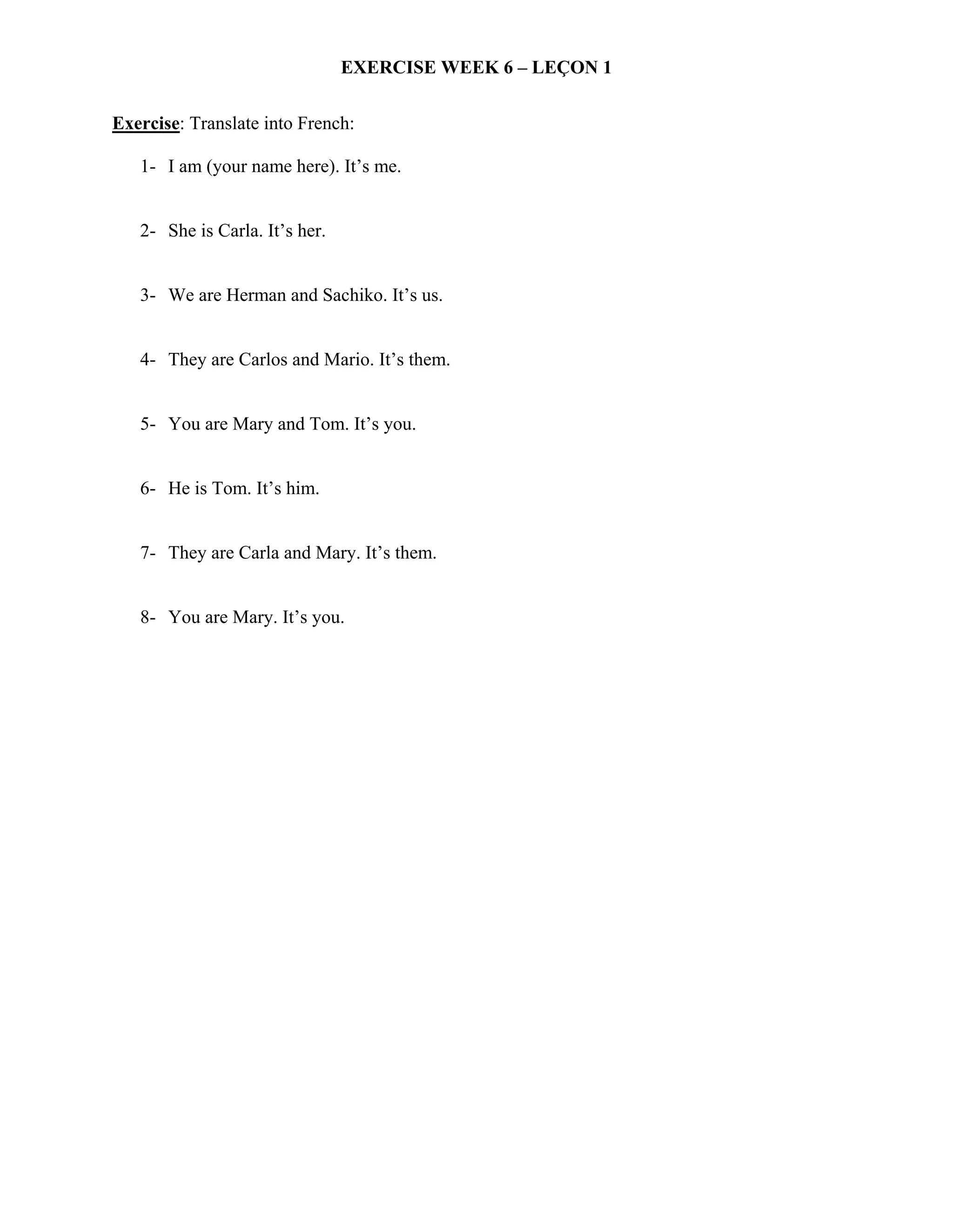 EXERCISE WEEK 6 – LEÇON 1

Exercise: Translate into French:

   1- I am (your name here). It’s me.


   2- She is Carla. It’s her.


   3- We are Herman and Sachiko. It’s us.


   4- They are Carlos and Mario. It’s them.


   5- You are Mary and Tom. It’s you.


   6- He is Tom. It’s him.


   7- They are Carla and Mary. It’s them.


   8- You are Mary. It’s you.
 