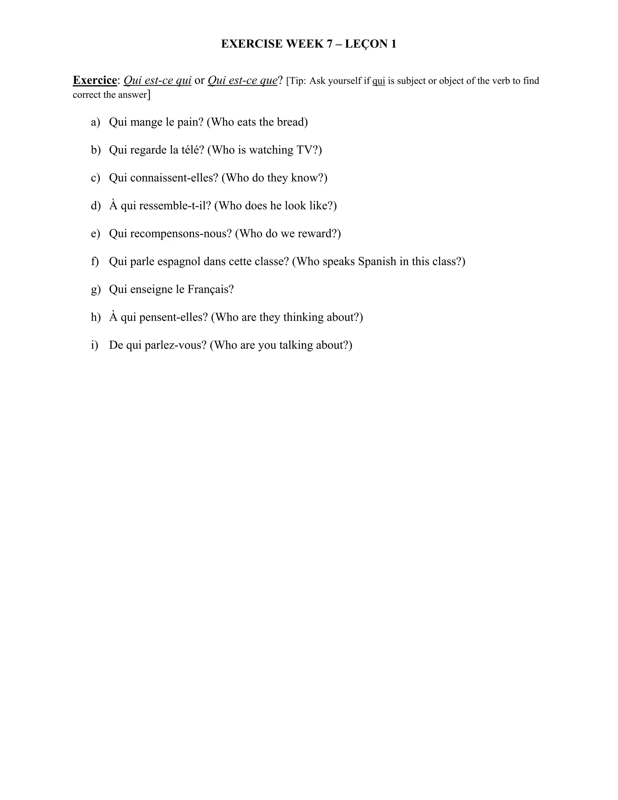 EXERCISE WEEK 7 – LEÇON 1

Exercice: Qui est-ce qui or Qui est-ce que? [Tip: Ask yourself if qui is subject or object of the verb to find
correct the answer]

    a) Qui mange le pain? (Who eats the bread)

    b) Qui regarde la télé? (Who is watching TV?)

    c) Qui connaissent-elles? (Who do they know?)

    d) À qui ressemble-t-il? (Who does he look like?)

    e) Qui recompensons-nous? (Who do we reward?)

    f) Qui parle espagnol dans cette classe? (Who speaks Spanish in this class?)

    g) Qui enseigne le Français?

    h) À qui pensent-elles? (Who are they thinking about?)

    i) De qui parlez-vous? (Who are you talking about?)
 