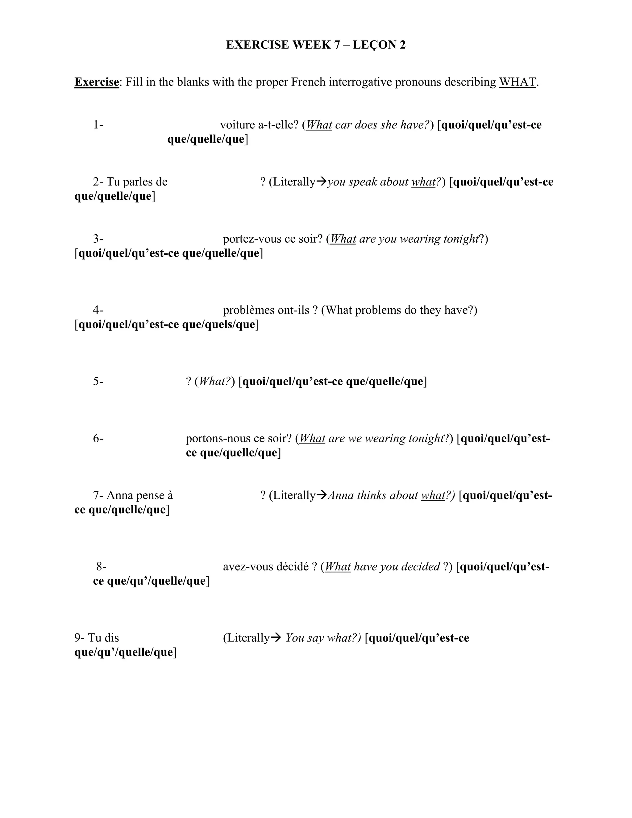 EXERCISE WEEK 7 – LEÇON 2

Exercise: Fill in the blanks with the proper French interrogative pronouns describing WHAT.


   1-                       voiture a-t-elle? (What car does she have?) [quoi/quel/qu’est-ce
                  que/quelle/que]


   2- Tu parles de                  ? (Literally you speak about what?) [quoi/quel/qu’est-ce
que/quelle/que]


   3-                       portez-vous ce soir? (What are you wearing tonight?)
[quoi/quel/qu’est-ce que/quelle/que]



   4-                       problèmes ont-ils ? (What problems do they have?)
[quoi/quel/qu’est-ce que/quels/que]



   5-                 ? (What?) [quoi/quel/qu’est-ce que/quelle/que]



   6-                 portons-nous ce soir? (What are we wearing tonight?) [quoi/quel/qu’est-
                      ce que/quelle/que]


    7- Anna pense à                 ? (Literally Anna thinks about what?) [quoi/quel/qu’est-
ce que/quelle/que]



    8-                       avez-vous décidé ? (What have you decided ?) [quoi/quel/qu’est-
   ce que/qu’/quelle/que]



9- Tu dis                    (Literally   You say what?) [quoi/quel/qu’est-ce
que/qu’/quelle/que]
 