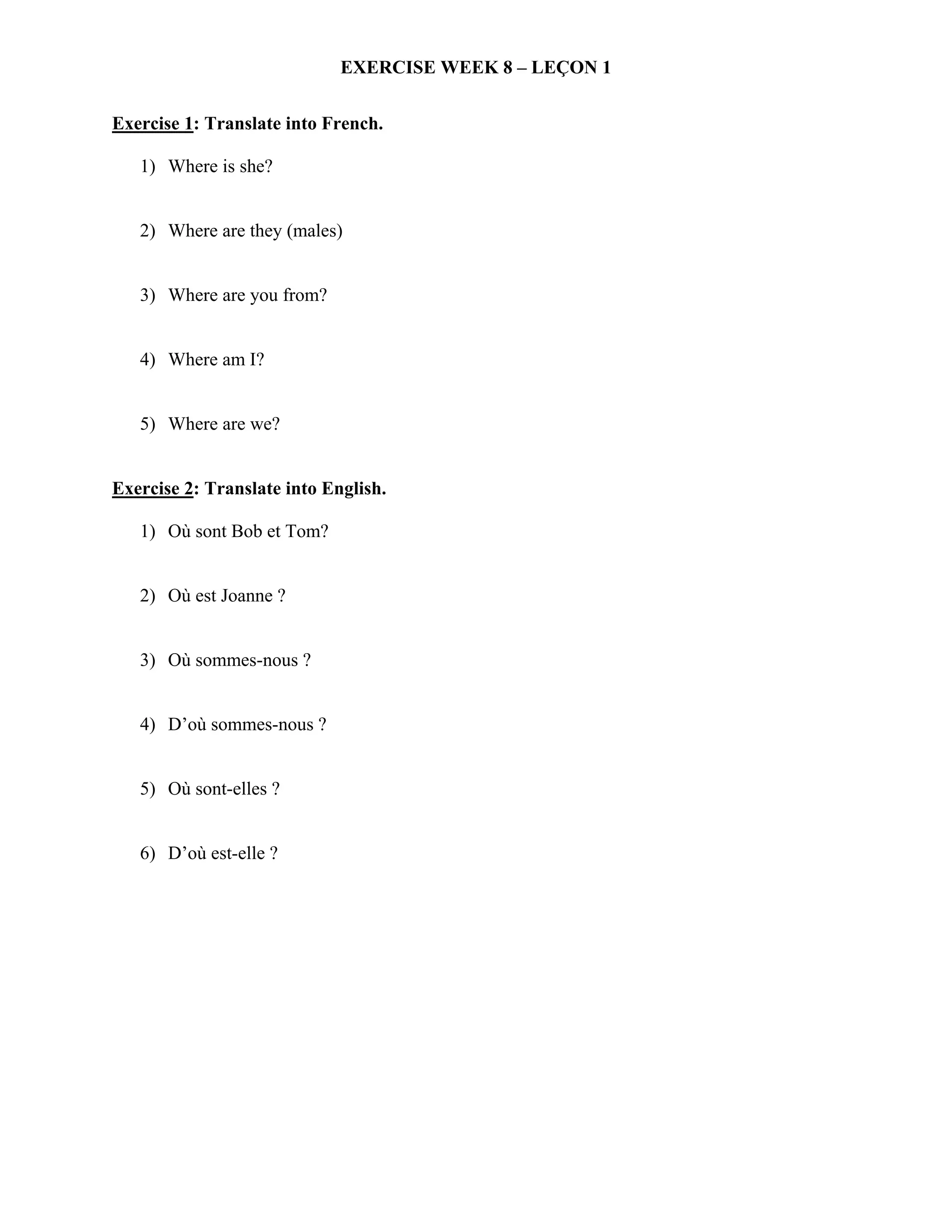 EXERCISE WEEK 8 – LEÇON 1


Exercise 1: Translate into French.

   1) Where is she?


   2) Where are they (males)


   3) Where are you from?


   4) Where am I?


   5) Where are we?


Exercise 2: Translate into English.

   1) Où sont Bob et Tom?


   2) Où est Joanne ?


   3) Où sommes-nous ?


   4) D’où sommes-nous ?


   5) Où sont-elles ?


   6) D’où est-elle ?
 