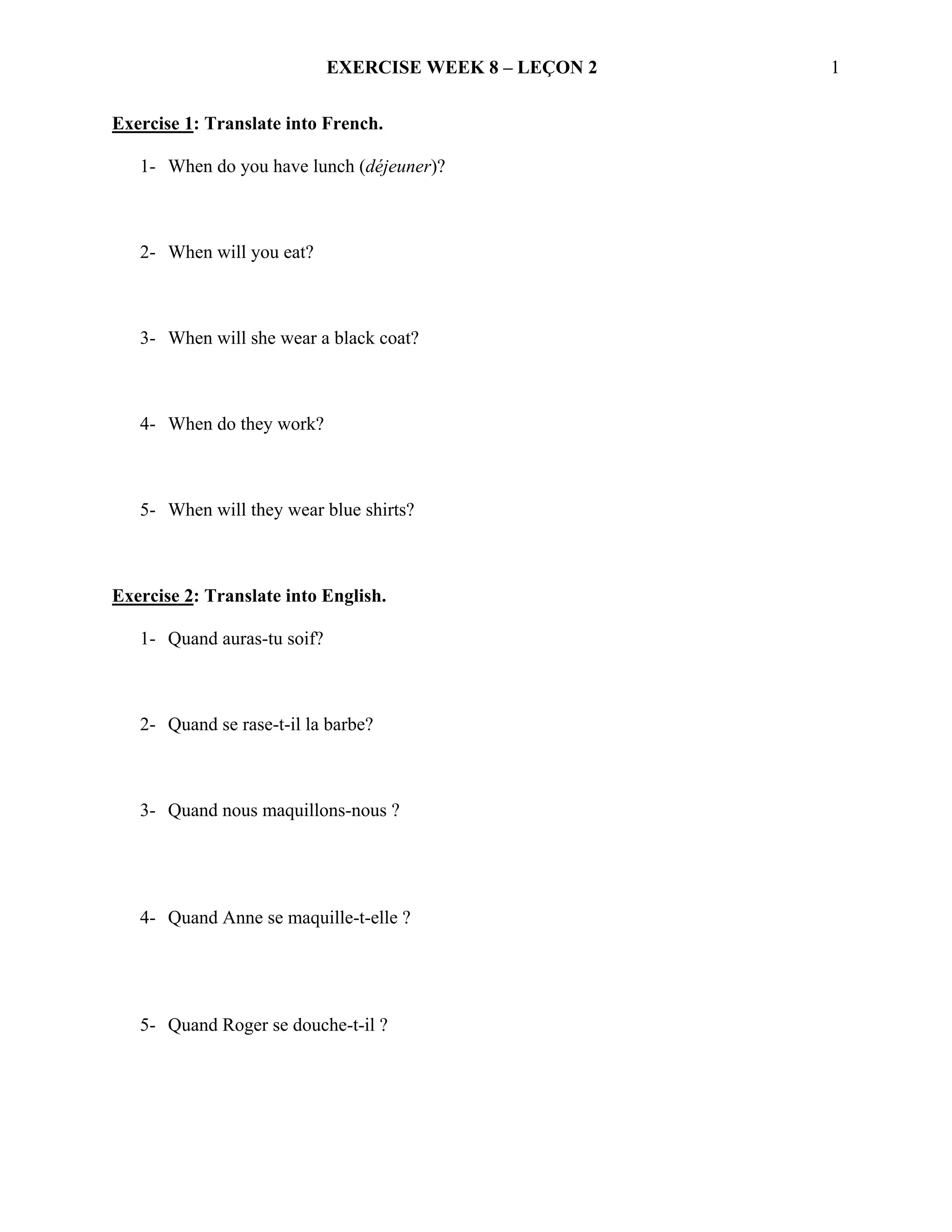 EXERCISE WEEK 8 – LEÇON 2   1


Exercise 1: Translate into French.

   1- When do you have lunch (déjeuner)?



   2- When will you eat?



   3- When will she wear a black coat?



   4- When do they work?



   5- When will they wear blue shirts?



Exercise 2: Translate into English.

   1- Quand auras-tu soif?



   2- Quand se rase-t-il la barbe?



   3- Quand nous maquillons-nous ?




   4- Quand Anne se maquille-t-elle ?




   5- Quand Roger se douche-t-il ?
 
