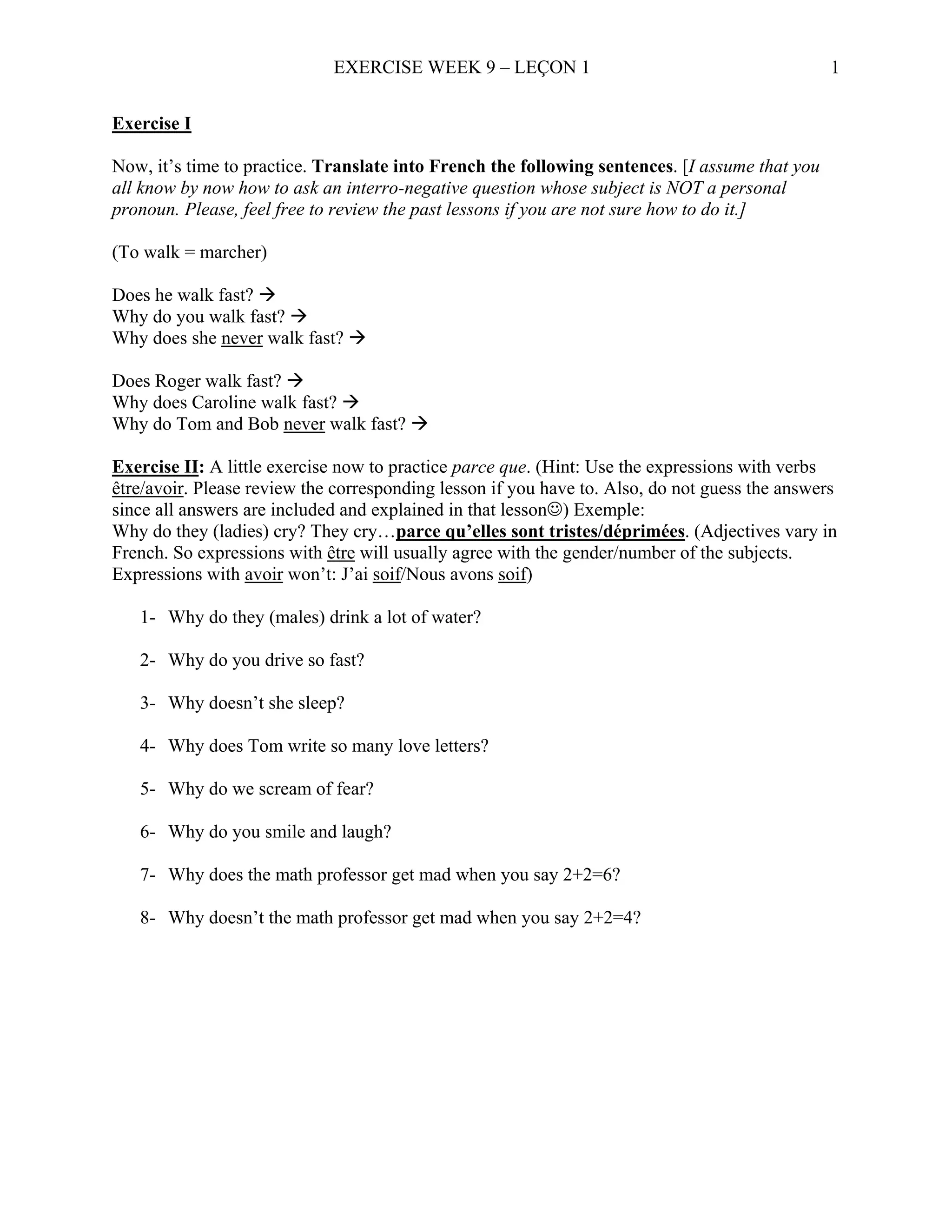 EXERCISE WEEK 9 – LEÇON 1                                          1


Exercise I

Now, it’s time to practice. Translate into French the following sentences. [I assume that you
all know by now how to ask an interro-negative question whose subject is NOT a personal
pronoun. Please, feel free to review the past lessons if you are not sure how to do it.]

(To walk = marcher)

Does he walk fast?
Why do you walk fast?
Why does she never walk fast?

Does Roger walk fast?
Why does Caroline walk fast?
Why do Tom and Bob never walk fast?

Exercise II: A little exercise now to practice parce que. (Hint: Use the expressions with verbs
être/avoir. Please review the corresponding lesson if you have to. Also, do not guess the answers
since all answers are included and explained in that lesson☺) Exemple:
Why do they (ladies) cry? They cry…parce qu’elles sont tristes/déprimées. (Adjectives vary in
French. So expressions with être will usually agree with the gender/number of the subjects.
Expressions with avoir won’t: J’ai soif/Nous avons soif)

   1- Why do they (males) drink a lot of water?

   2- Why do you drive so fast?

   3- Why doesn’t she sleep?

   4- Why does Tom write so many love letters?

   5- Why do we scream of fear?

   6- Why do you smile and laugh?

   7- Why does the math professor get mad when you say 2+2=6?

   8- Why doesn’t the math professor get mad when you say 2+2=4?
 
