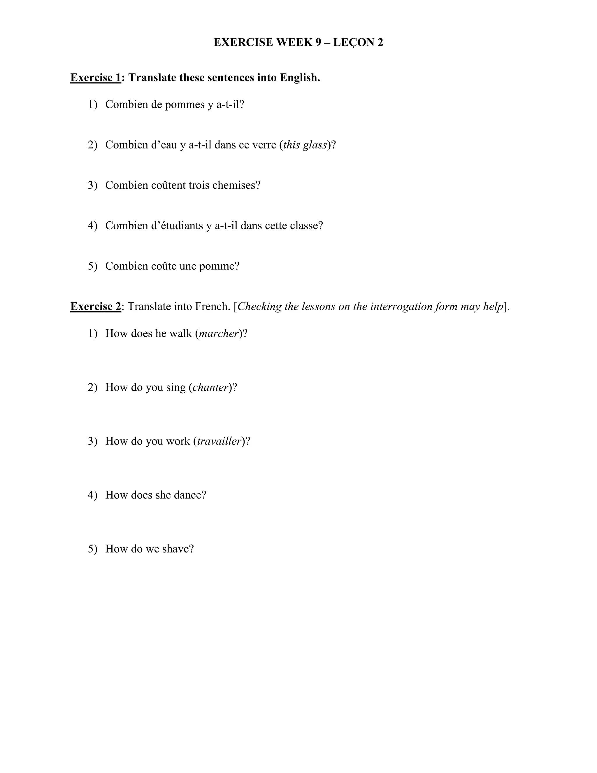 EXERCISE WEEK 9 – LEÇON 2


Exercise 1: Translate these sentences into English.

   1) Combien de pommes y a-t-il?


   2) Combien d’eau y a-t-il dans ce verre (this glass)?


   3) Combien coûtent trois chemises?


   4) Combien d’étudiants y a-t-il dans cette classe?


   5) Combien coûte une pomme?


Exercise 2: Translate into French. [Checking the lessons on the interrogation form may help].

   1) How does he walk (marcher)?



   2) How do you sing (chanter)?



   3) How do you work (travailler)?



   4) How does she dance?



   5) How do we shave?
 
