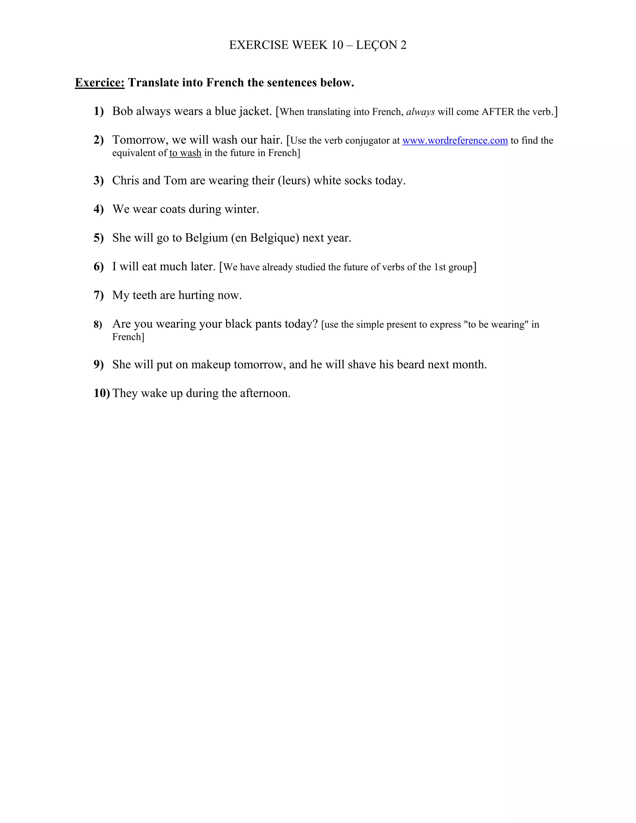 EXERCISE WEEK 10 – LEÇON 2


Exercice: Translate into French the sentences below.

   1) Bob always wears a blue jacket. [When translating into French, always will come AFTER the verb.]

   2) Tomorrow, we will wash our hair. [Use the verb conjugator at www.wordreference.com to find the
       equivalent of to wash in the future in French]

   3) Chris and Tom are wearing their (leurs) white socks today.

   4) We wear coats during winter.

   5) She will go to Belgium (en Belgique) next year.

   6) I will eat much later. [We have already studied the future of verbs of the 1st group]

   7) My teeth are hurting now.

   8) Are you wearing your black pants today? [use the simple present to express "to be wearing" in
      French]

   9) She will put on makeup tomorrow, and he will shave his beard next month.

   10) They wake up during the afternoon.
 