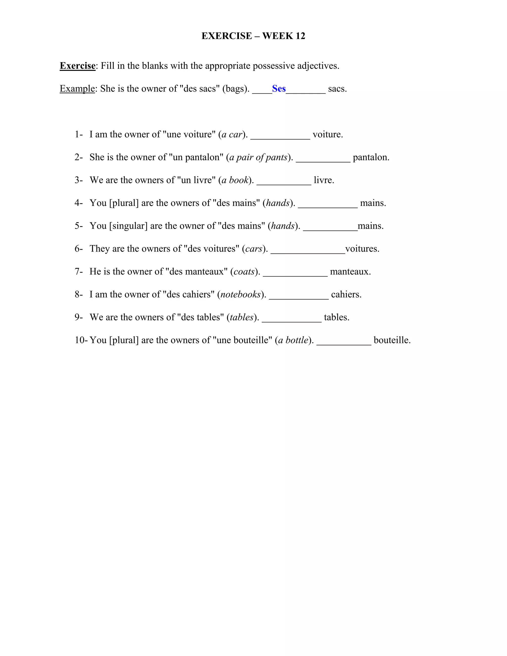 EXERCISE – WEEK 12

Exercise: Fill in the blanks with the appropriate possessive adjectives.

Example: She is the owner of "des sacs" (bags). ____Ses________ sacs.



   1- I am the owner of "une voiture" (a car). ____________ voiture.

   2- She is the owner of "un pantalon" (a pair of pants). ___________ pantalon.

   3- We are the owners of "un livre" (a book). ___________ livre.

   4- You [plural] are the owners of "des mains" (hands). ____________ mains.

   5- You [singular] are the owner of "des mains" (hands). ___________mains.

   6- They are the owners of "des voitures" (cars). _______________voitures.

   7- He is the owner of "des manteaux" (coats). _____________ manteaux.

   8- I am the owner of "des cahiers" (notebooks). ____________ cahiers.

   9- We are the owners of "des tables" (tables). ____________ tables.

   10- You [plural] are the owners of "une bouteille" (a bottle). ___________ bouteille.
 