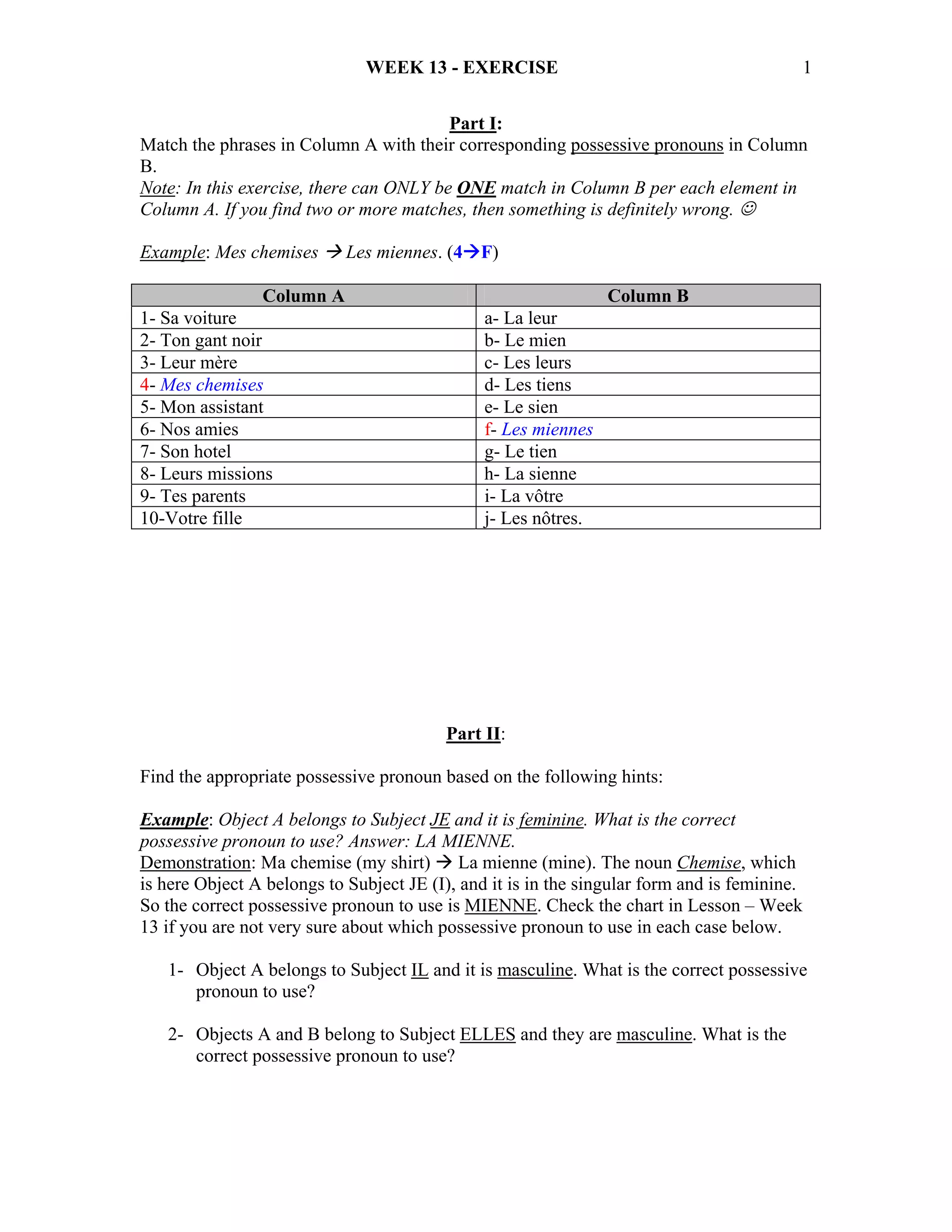 WEEK 13 - EXERCISE                                             1


                                         Part I:
Match the phrases in Column A with their corresponding possessive pronouns in Column
B.
Note: In this exercise, there can ONLY be ONE match in Column B per each element in
Column A. If you find two or more matches, then something is definitely wrong. ☺

Example: Mes chemises       Les miennes. (4 F)

                Column A                                        Column B
1- Sa voiture                                  a- La leur
2- Ton gant noir                               b- Le mien
3- Leur mère                                   c- Les leurs
4- Mes chemises                                d- Les tiens
5- Mon assistant                               e- Le sien
6- Nos amies                                   f- Les miennes
7- Son hotel                                   g- Le tien
8- Leurs missions                              h- La sienne
9- Tes parents                                 i- La vôtre
10-Votre fille                                 j- Les nôtres.




                                          Part II:

Find the appropriate possessive pronoun based on the following hints:

Example: Object A belongs to Subject JE and it is feminine. What is the correct
possessive pronoun to use? Answer: LA MIENNE.
Demonstration: Ma chemise (my shirt) La mienne (mine). The noun Chemise, which
is here Object A belongs to Subject JE (I), and it is in the singular form and is feminine.
So the correct possessive pronoun to use is MIENNE. Check the chart in Lesson – Week
13 if you are not very sure about which possessive pronoun to use in each case below.

   1- Object A belongs to Subject IL and it is masculine. What is the correct possessive
      pronoun to use?

   2- Objects A and B belong to Subject ELLES and they are masculine. What is the
      correct possessive pronoun to use?
 