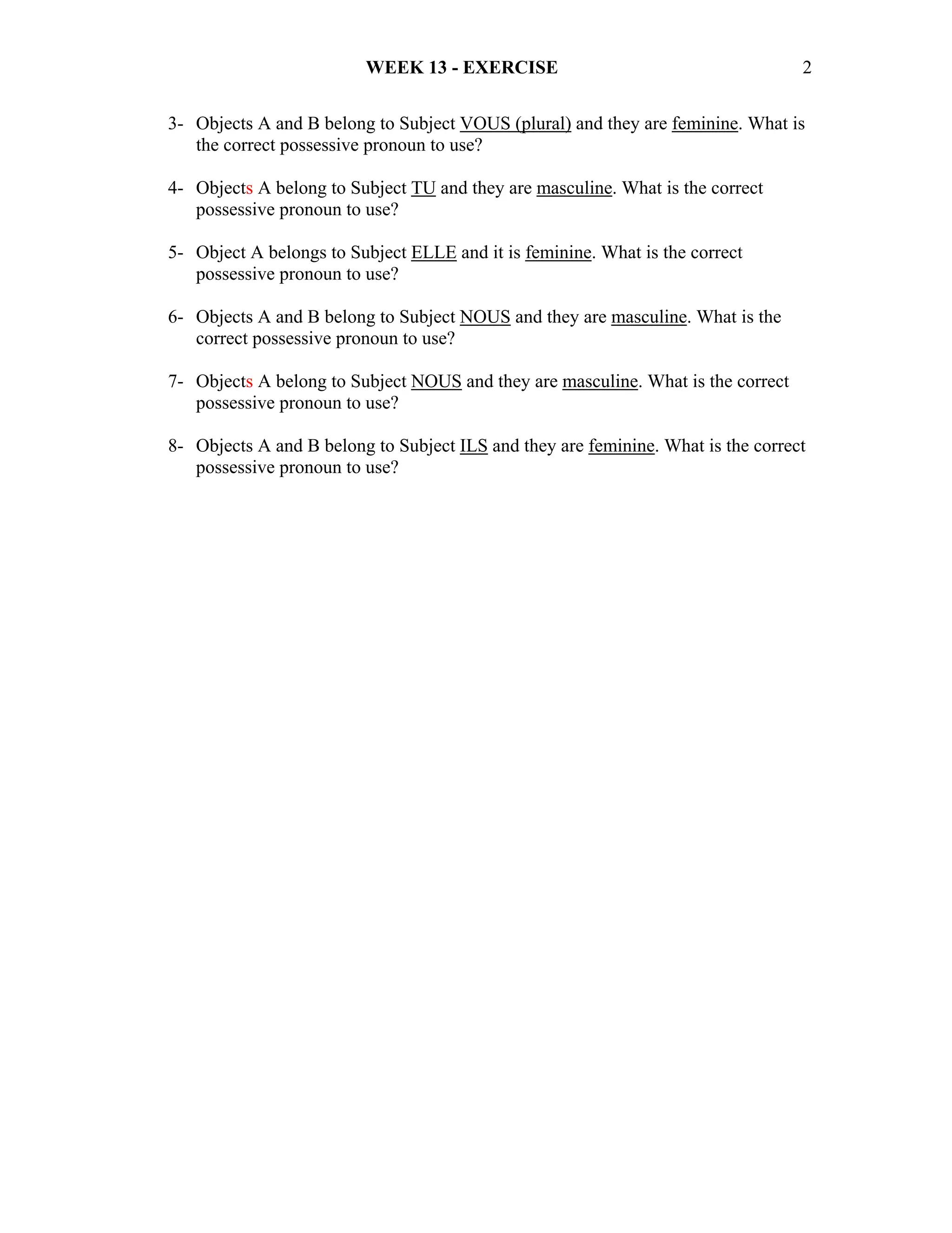 WEEK 13 - EXERCISE                                       2

3- Objects A and B belong to Subject VOUS (plural) and they are feminine. What is
   the correct possessive pronoun to use?

4- Objects A belong to Subject TU and they are masculine. What is the correct
   possessive pronoun to use?

5- Object A belongs to Subject ELLE and it is feminine. What is the correct
   possessive pronoun to use?

6- Objects A and B belong to Subject NOUS and they are masculine. What is the
   correct possessive pronoun to use?

7- Objects A belong to Subject NOUS and they are masculine. What is the correct
   possessive pronoun to use?

8- Objects A and B belong to Subject ILS and they are feminine. What is the correct
   possessive pronoun to use?
 
