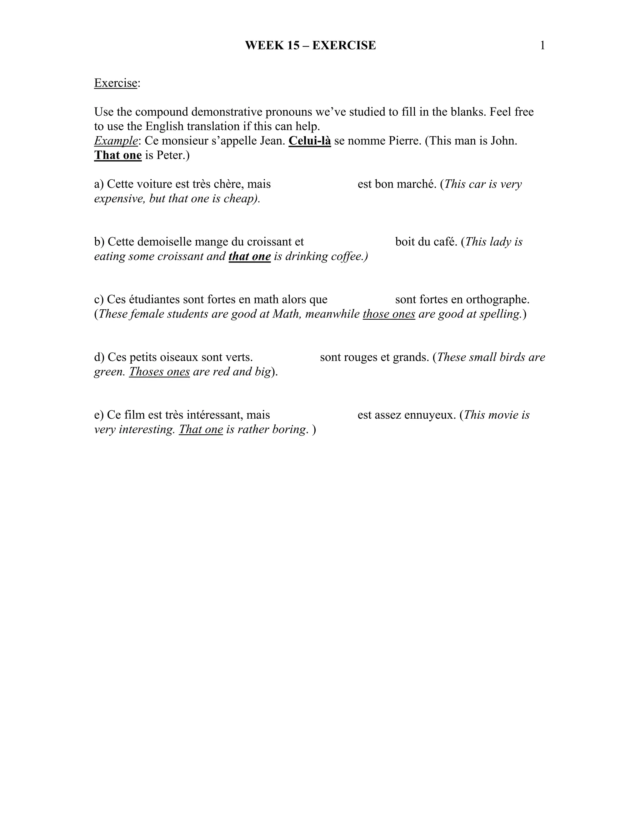 WEEK 15 – EXERCISE                                             1

Exercise:

Use the compound demonstrative pronouns we’ve studied to fill in the blanks. Feel free
to use the English translation if this can help.
Example: Ce monsieur s’appelle Jean. Celui-là se nomme Pierre. (This man is John.
That one is Peter.)

a) Cette voiture est très chère, mais                   est bon marché. (This car is very
expensive, but that one is cheap).


b) Cette demoiselle mange du croissant et                       boit du café. (This lady is
eating some croissant and that one is drinking coffee.)


c) Ces étudiantes sont fortes en math alors que          sont fortes en orthographe.
(These female students are good at Math, meanwhile those ones are good at spelling.)


d) Ces petits oiseaux sont verts.                sont rouges et grands. (These small birds are
green. Thoses ones are red and big).


e) Ce film est très intéressant, mais                   est assez ennuyeux. (This movie is
very interesting. That one is rather boring. )
 