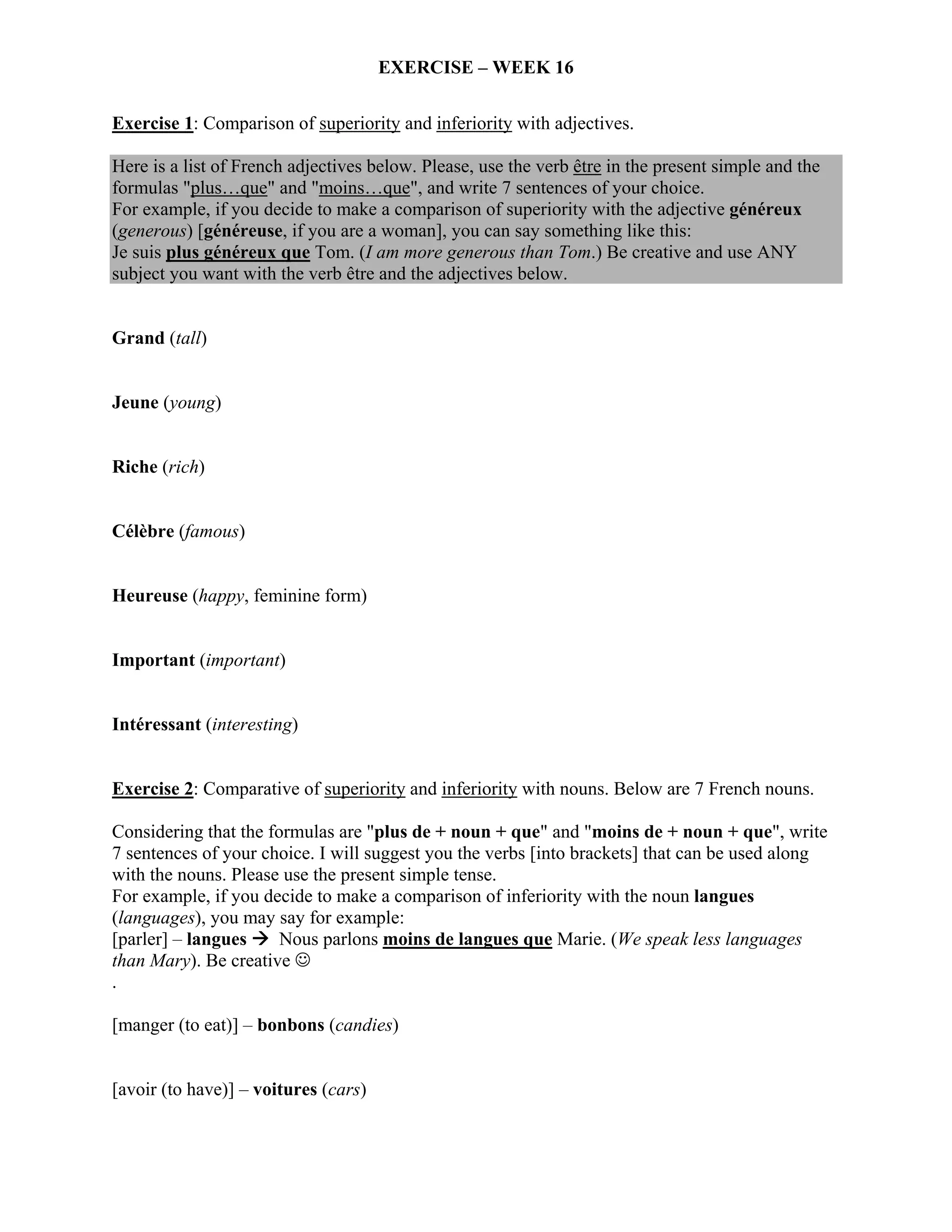 EXERCISE – WEEK 16

Exercise 1: Comparison of superiority and inferiority with adjectives.

Here is a list of French adjectives below. Please, use the verb être in the present simple and the
formulas "plus…que" and "moins…que", and write 7 sentences of your choice.
For example, if you decide to make a comparison of superiority with the adjective généreux
(generous) [généreuse, if you are a woman], you can say something like this:
Je suis plus généreux que Tom. (I am more generous than Tom.) Be creative and use ANY
subject you want with the verb être and the adjectives below.


Grand (tall)


Jeune (young)


Riche (rich)


Célèbre (famous)


Heureuse (happy, feminine form)


Important (important)


Intéressant (interesting)


Exercise 2: Comparative of superiority and inferiority with nouns. Below are 7 French nouns.

Considering that the formulas are "plus de + noun + que" and "moins de + noun + que", write
7 sentences of your choice. I will suggest you the verbs [into brackets] that can be used along
with the nouns. Please use the present simple tense.
For example, if you decide to make a comparison of inferiority with the noun langues
(languages), you may say for example:
[parler] – langues     Nous parlons moins de langues que Marie. (We speak less languages
than Mary). Be creative ☺
.

[manger (to eat)] – bonbons (candies)


[avoir (to have)] – voitures (cars)
 