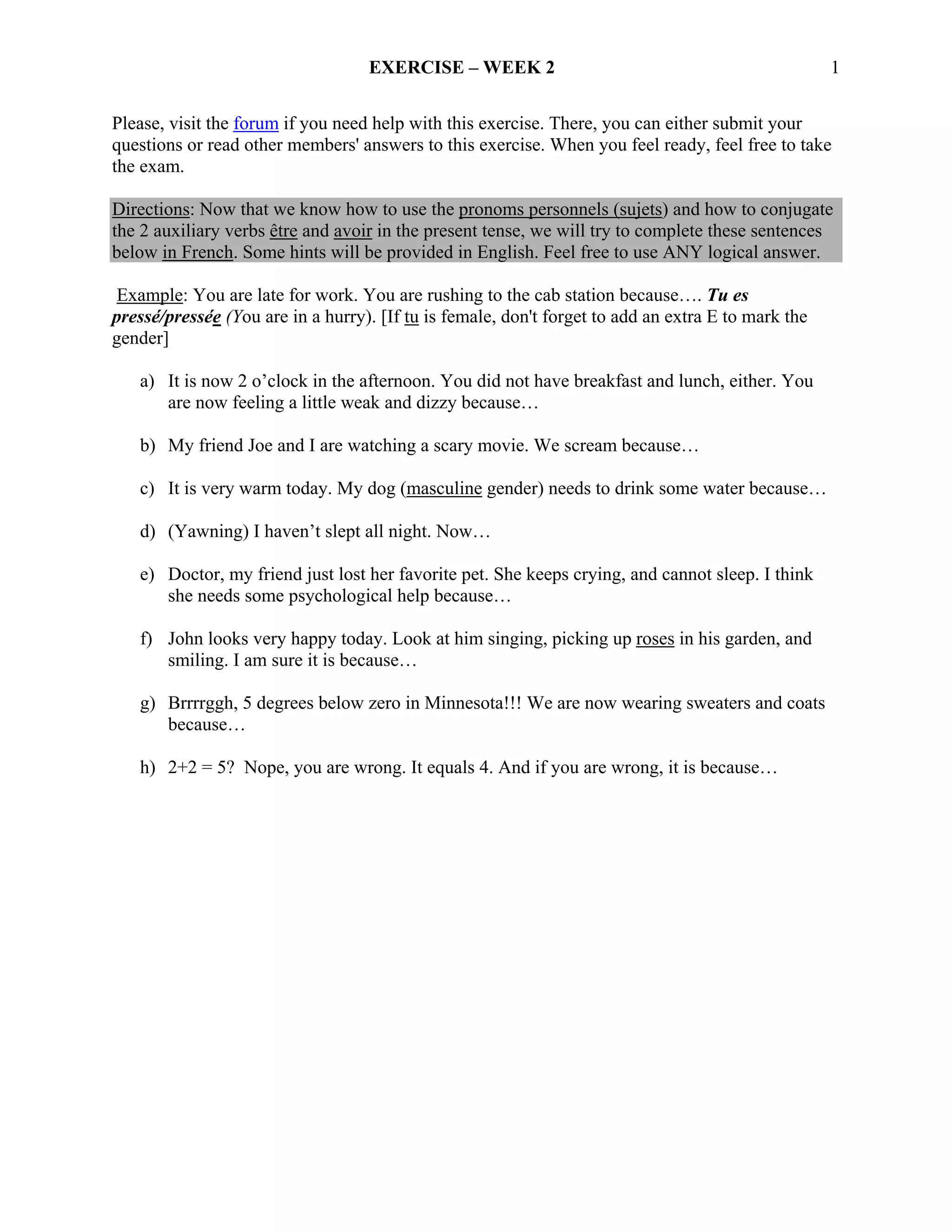 EXERCISE – WEEK 2                                                1

Please, visit the forum if you need help with this exercise. There, you can either submit your
questions or read other members' answers to this exercise. When you feel ready, feel free to take
the exam.

Directions: Now that we know how to use the pronoms personnels (sujets) and how to conjugate
the 2 auxiliary verbs être and avoir in the present tense, we will try to complete these sentences
below in French. Some hints will be provided in English. Feel free to use ANY logical answer.

Example: You are late for work. You are rushing to the cab station because…. Tu es
pressé/pressée (You are in a hurry). [If tu is female, don't forget to add an extra E to mark the
gender]

   a) It is now 2 o’clock in the afternoon. You did not have breakfast and lunch, either. You
      are now feeling a little weak and dizzy because…

   b) My friend Joe and I are watching a scary movie. We scream because…

   c) It is very warm today. My dog (masculine gender) needs to drink some water because…

   d) (Yawning) I haven’t slept all night. Now…

   e) Doctor, my friend just lost her favorite pet. She keeps crying, and cannot sleep. I think
      she needs some psychological help because…

   f) John looks very happy today. Look at him singing, picking up roses in his garden, and
      smiling. I am sure it is because…

   g) Brrrrggh, 5 degrees below zero in Minnesota!!! We are now wearing sweaters and coats
      because…

   h) 2+2 = 5? Nope, you are wrong. It equals 4. And if you are wrong, it is because…
 