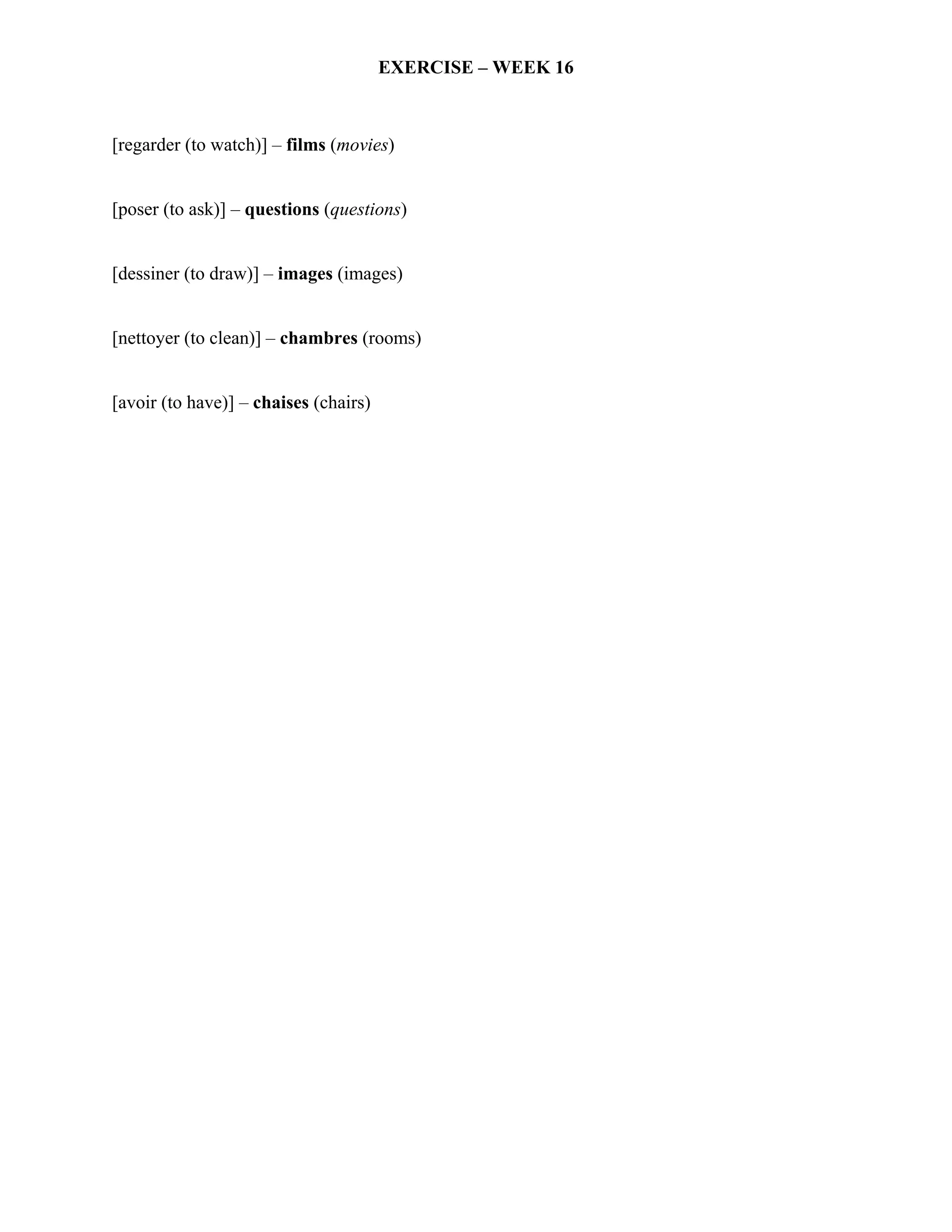 EXERCISE – WEEK 16



[regarder (to watch)] – films (movies)


[poser (to ask)] – questions (questions)


[dessiner (to draw)] – images (images)


[nettoyer (to clean)] – chambres (rooms)


[avoir (to have)] – chaises (chairs)
 