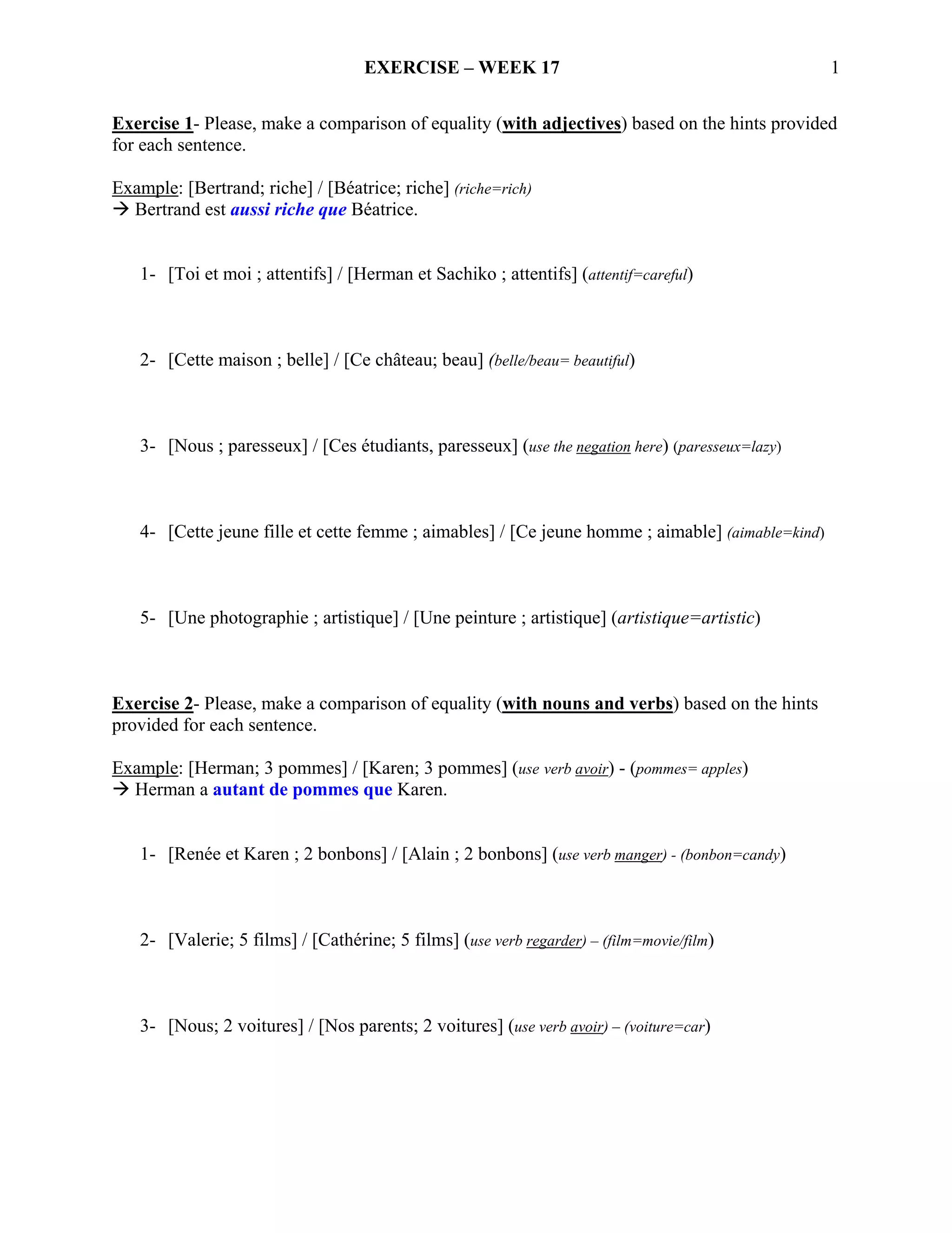 EXERCISE – WEEK 17                                             1

Exercise 1- Please, make a comparison of equality (with adjectives) based on the hints provided
for each sentence.

Example: [Bertrand; riche] / [Béatrice; riche] (riche=rich)
  Bertrand est aussi riche que Béatrice.


   1- [Toi et moi ; attentifs] / [Herman et Sachiko ; attentifs] (attentif=careful)



   2- [Cette maison ; belle] / [Ce château; beau] (belle/beau= beautiful)



   3- [Nous ; paresseux] / [Ces étudiants, paresseux] (use the negation here) (paresseux=lazy)



   4- [Cette jeune fille et cette femme ; aimables] / [Ce jeune homme ; aimable] (aimable=kind)



   5- [Une photographie ; artistique] / [Une peinture ; artistique] (artistique=artistic)



Exercise 2- Please, make a comparison of equality (with nouns and verbs) based on the hints
provided for each sentence.

Example: [Herman; 3 pommes] / [Karen; 3 pommes] (use verb avoir) - (pommes= apples)
  Herman a autant de pommes que Karen.


   1- [Renée et Karen ; 2 bonbons] / [Alain ; 2 bonbons] (use verb manger) - (bonbon=candy)



   2- [Valerie; 5 films] / [Cathérine; 5 films] (use verb regarder) – (film=movie/film)



   3- [Nous; 2 voitures] / [Nos parents; 2 voitures] (use verb avoir) – (voiture=car)
 